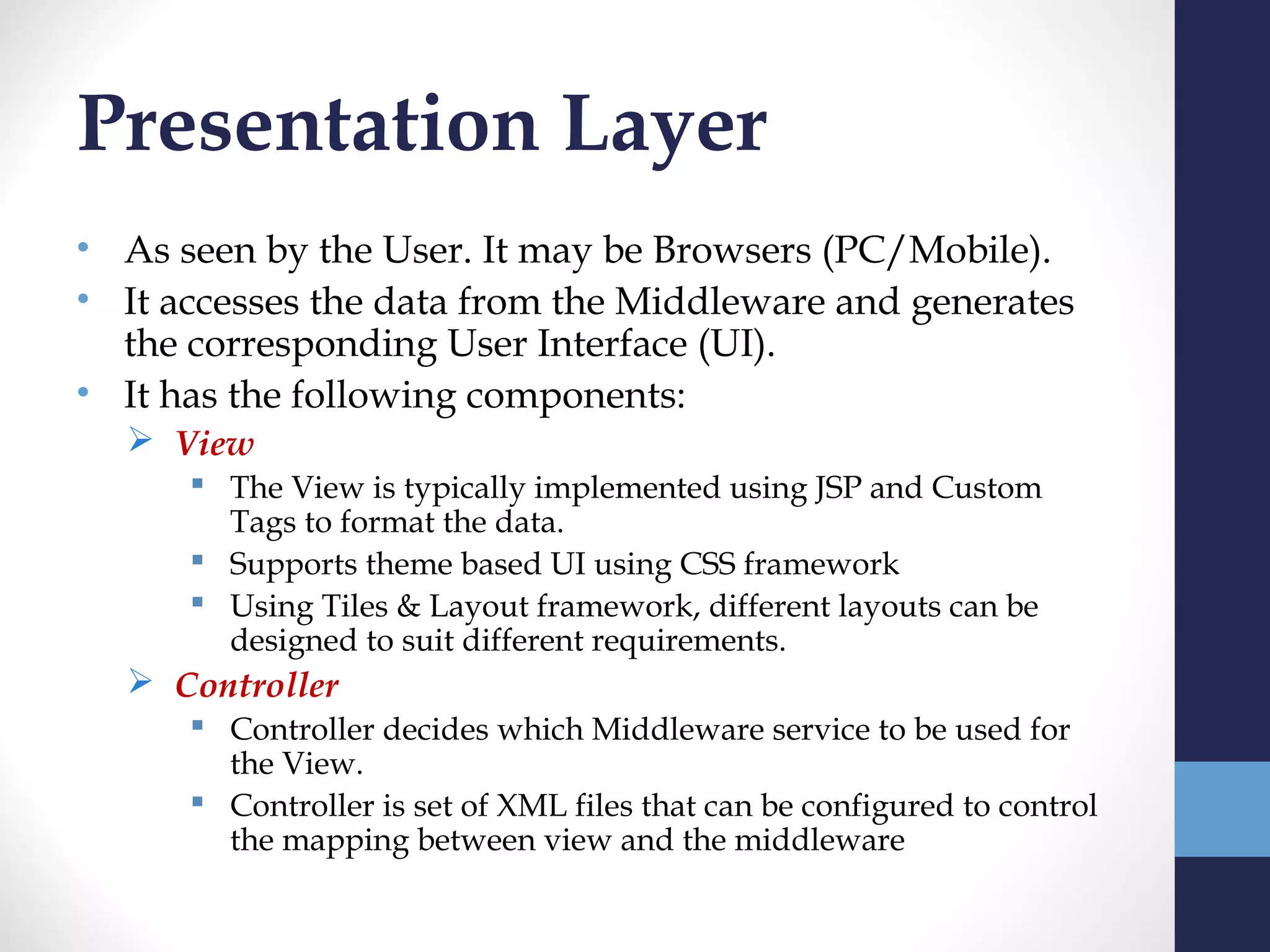 Presentation Layer
• As seen by the User. It may be Browsers (PC/Mobile).
• It accesses the data from the Middleware and generates
  the corresponding User Interface (UI).
• It has the following components:
   View
       The View is typically implemented using JSP and Custom
        Tags to format the data.
       Supports theme based UI using CSS framework
       Using Tiles & Layout framework, different layouts can be
        designed to suit different requirements.
   Controller
       Controller decides which Middleware service to be used for
        the View.
       Controller is set of XML files that can be configured to control
        the mapping between view and the middleware
 
