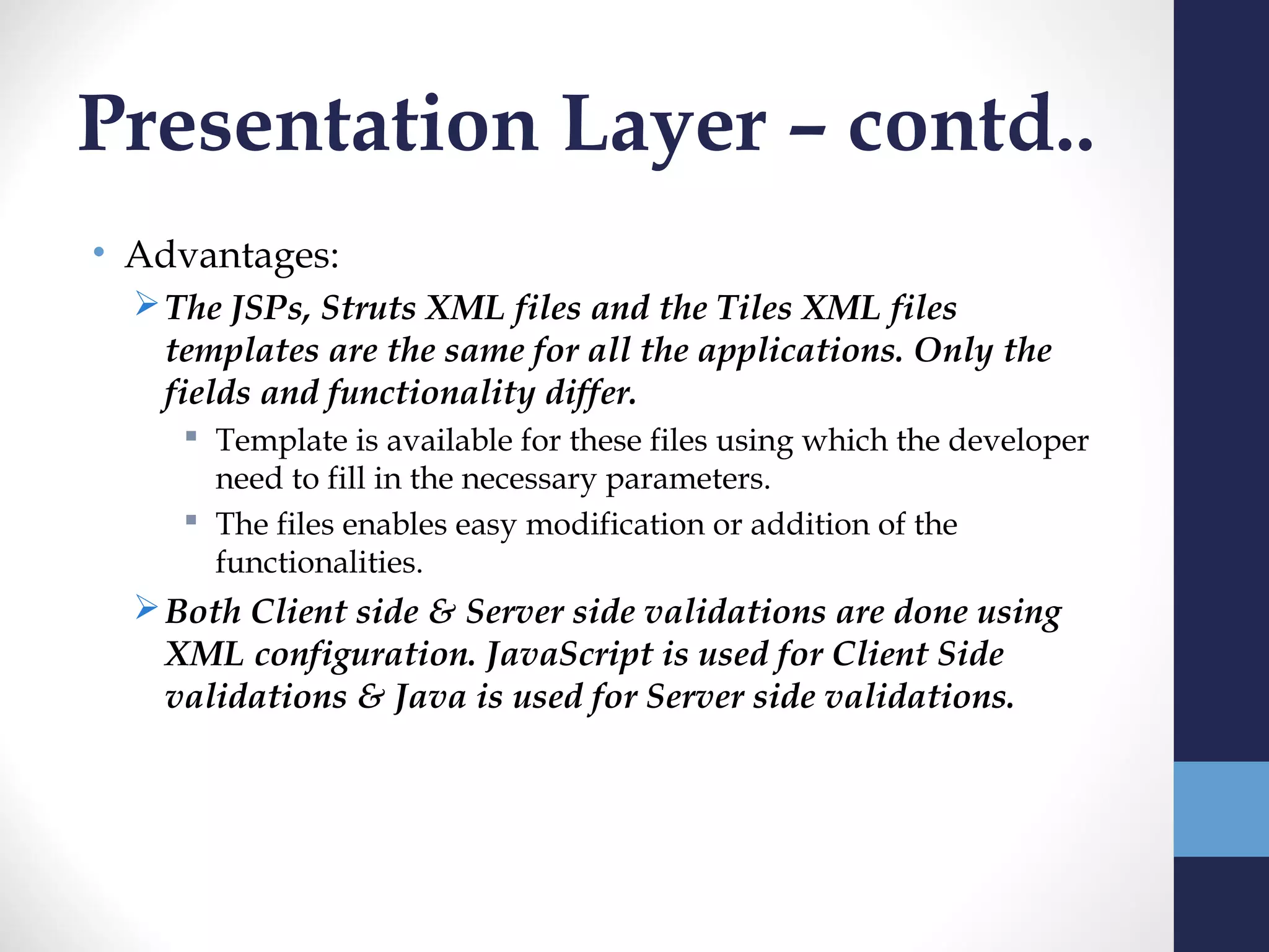 Presentation Layer – contd..
• Advantages:
   The JSPs, Struts XML files and the Tiles XML files
    templates are the same for all the applications. Only the
    fields and functionality differ.
      Template is available for these files using which the developer
       need to fill in the necessary parameters.
      The files enables easy modification or addition of the
       functionalities.
   Both Client side & Server side validations are done using
    XML configuration. JavaScript is used for Client Side
    validations & Java is used for Server side validations.
 