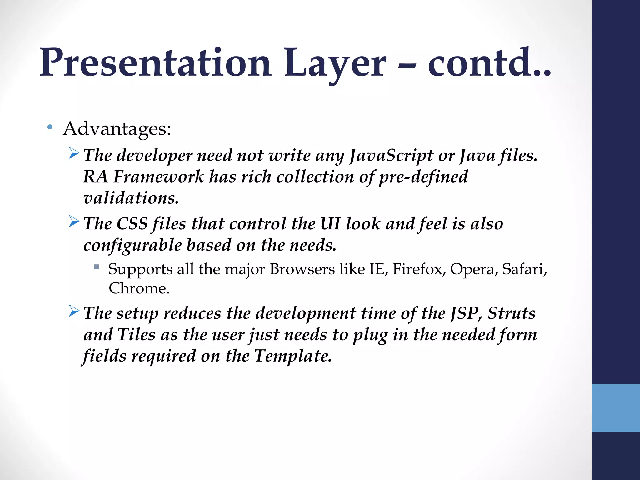 Presentation Layer – contd..
• Advantages:
   The developer need not write any JavaScript or Java files.
    RA Framework has rich collection of pre-defined
    validations.
   The CSS files that control the UI look and feel is also
    configurable based on the needs.
      Supports all the major Browsers like IE, Firefox, Opera, Safari,
       Chrome.
   The setup reduces the development time of the JSP, Struts
    and Tiles as the user just needs to plug in the needed form
    fields required on the Template.
 