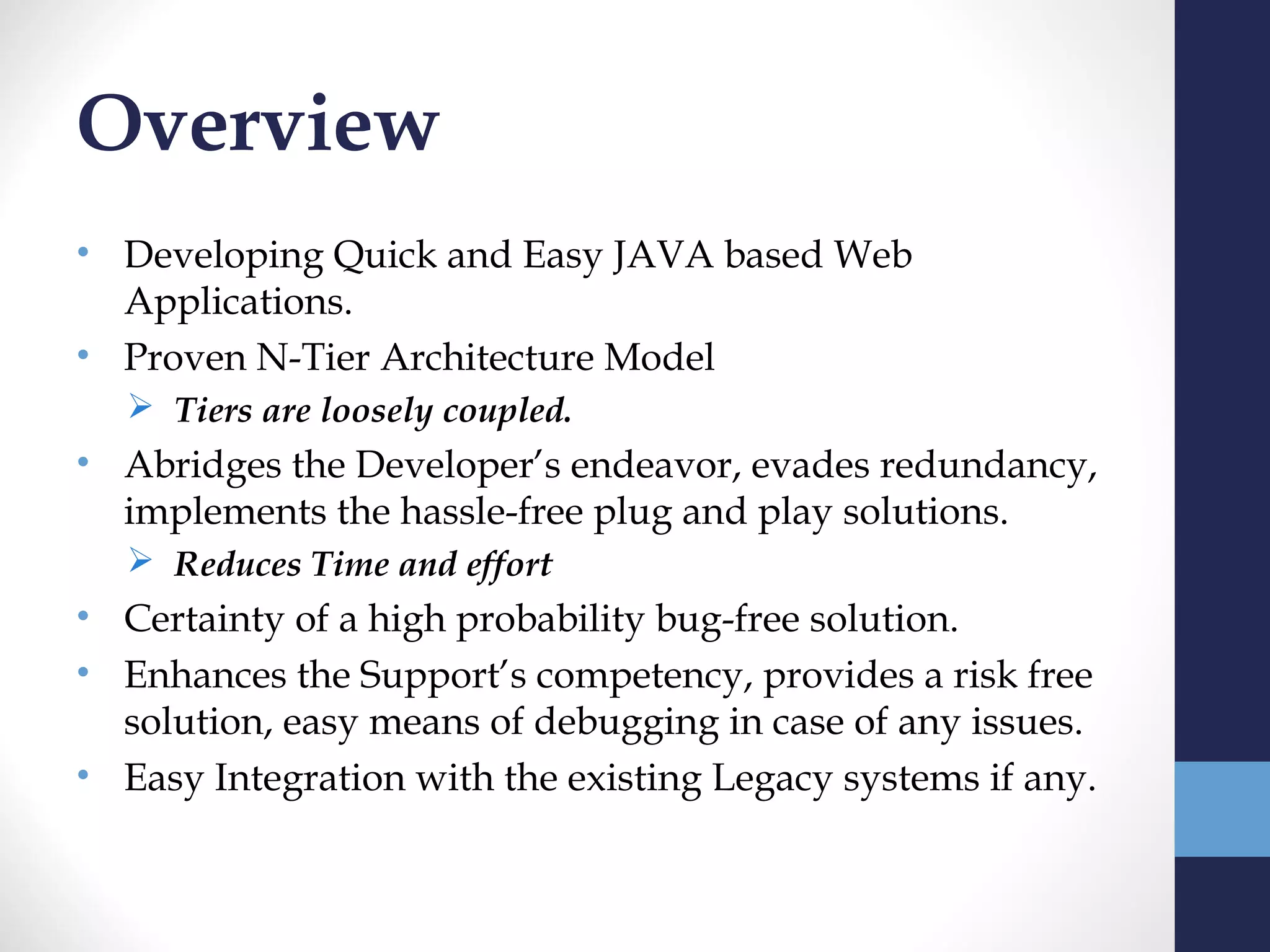 Overview
• Developing Quick and Easy JAVA based Web
  Applications.
• Proven N-Tier Architecture Model
   Tiers are loosely coupled.
• Abridges the Developer’s endeavor, evades redundancy,
  implements the hassle-free plug and play solutions.
   Reduces Time and effort
• Certainty of a high probability bug-free solution.
• Enhances the Support’s competency, provides a risk free
  solution, easy means of debugging in case of any issues.
• Easy Integration with the existing Legacy systems if any.
 