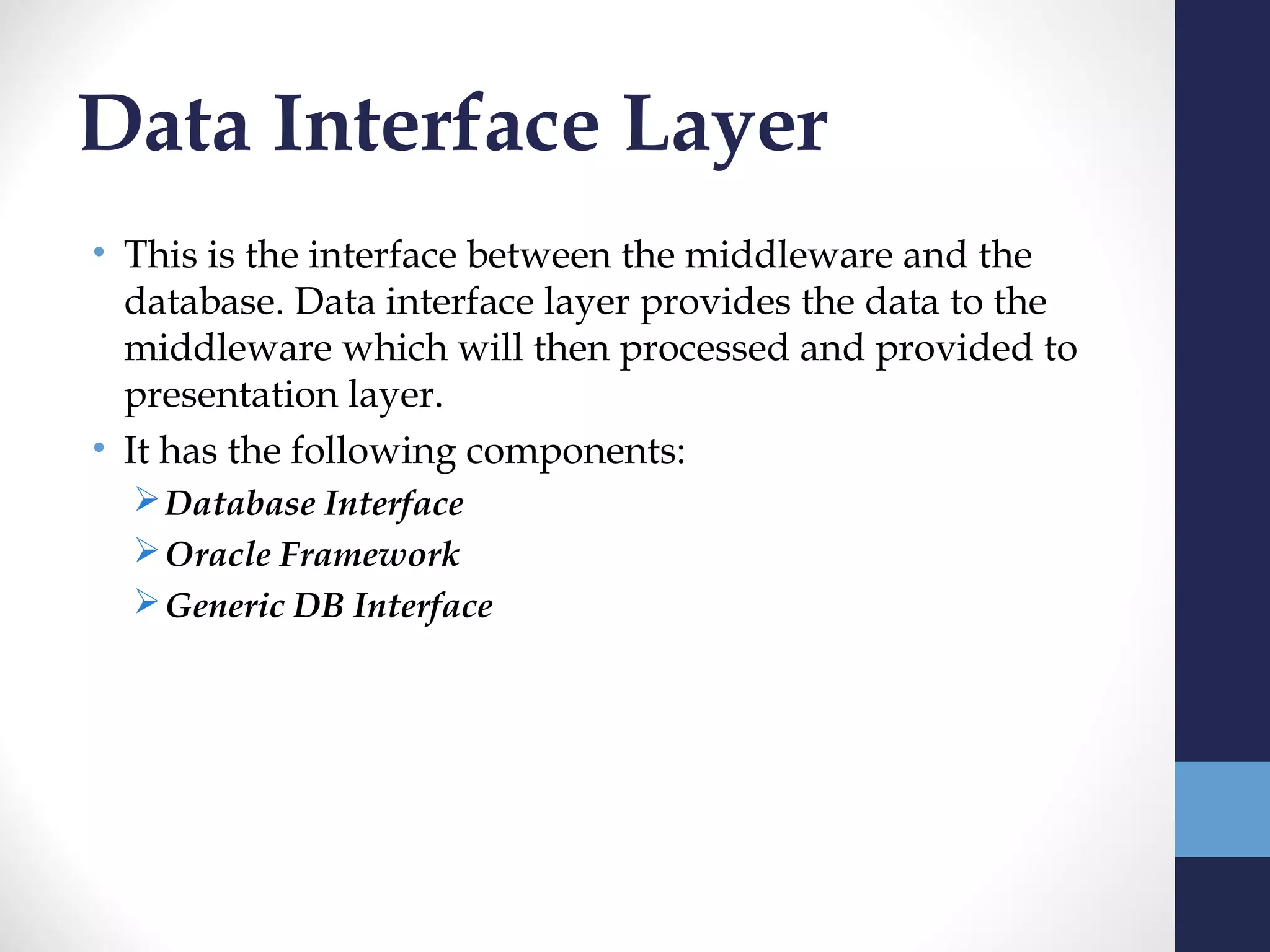 Data Interface Layer
• This is the interface between the middleware and the
  database. Data interface layer provides the data to the
  middleware which will then processed and provided to
  presentation layer.
• It has the following components:
   Database Interface
   Oracle Framework
   Generic DB Interface
 