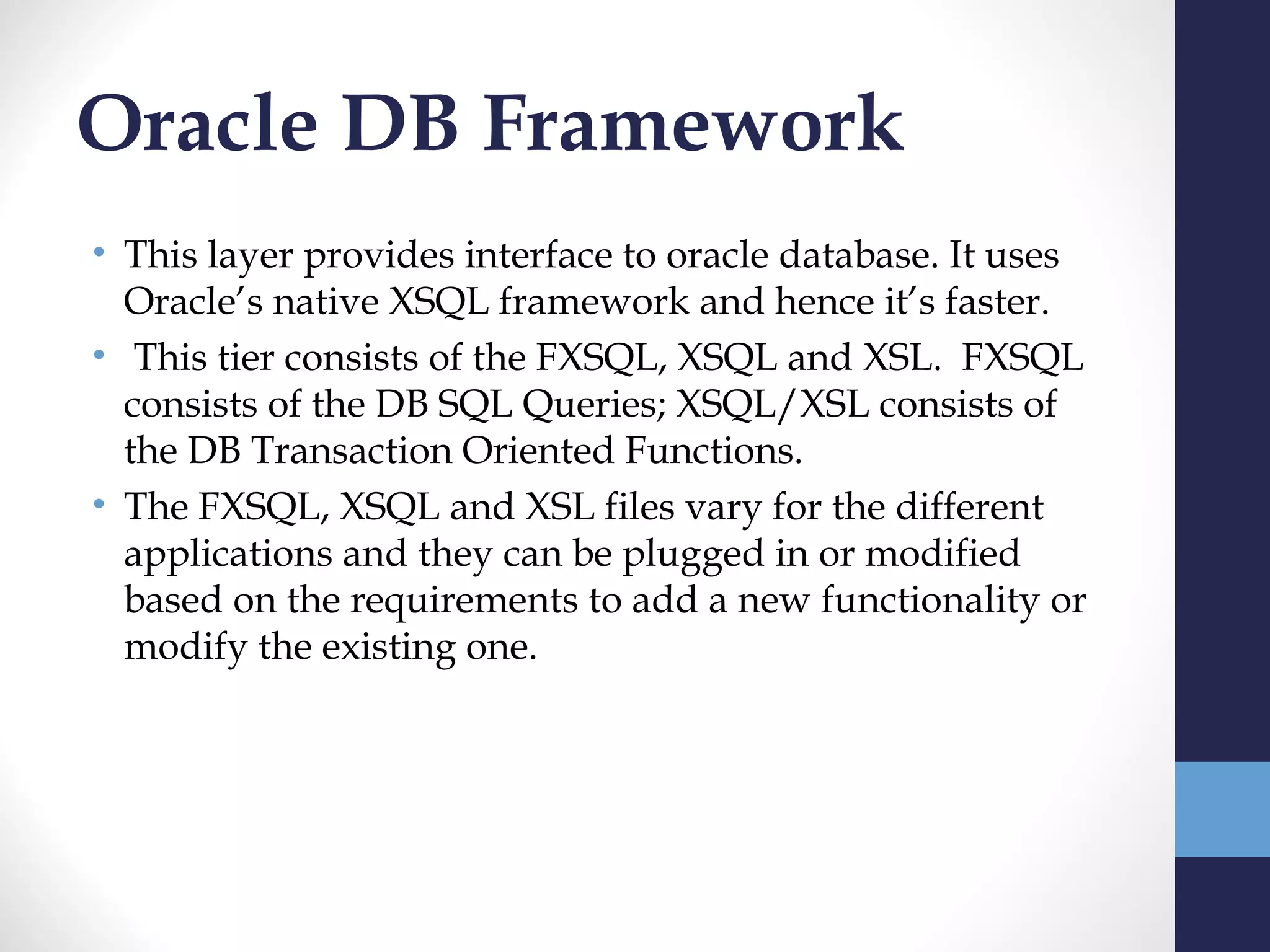 Oracle DB Framework
• This layer provides interface to oracle database. It uses
  Oracle’s native XSQL framework and hence it’s faster.
•  This tier consists of the FXSQL, XSQL and XSL. FXSQL
  consists of the DB SQL Queries; XSQL/XSL consists of
  the DB Transaction Oriented Functions.
• The FXSQL, XSQL and XSL files vary for the different
  applications and they can be plugged in or modified
  based on the requirements to add a new functionality or
  modify the existing one.  
 