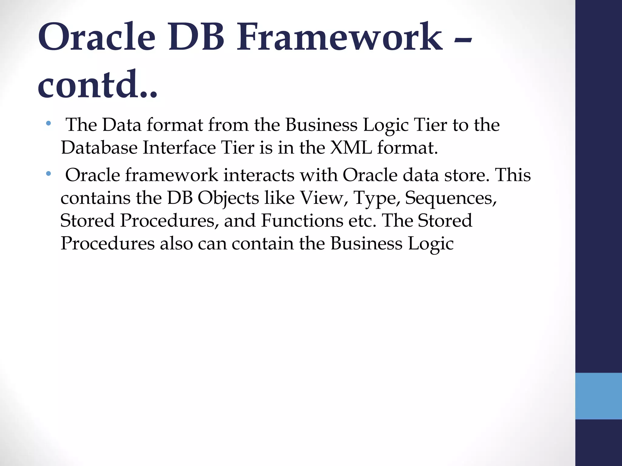 Oracle DB Framework –
contd..
•  The Data format from the Business Logic Tier to the
  Database Interface Tier is in the XML format.
•  Oracle framework interacts with Oracle data store. This
  contains the DB Objects like View, Type, Sequences,
  Stored Procedures, and Functions etc. The Stored
  Procedures also can contain the Business Logic
 