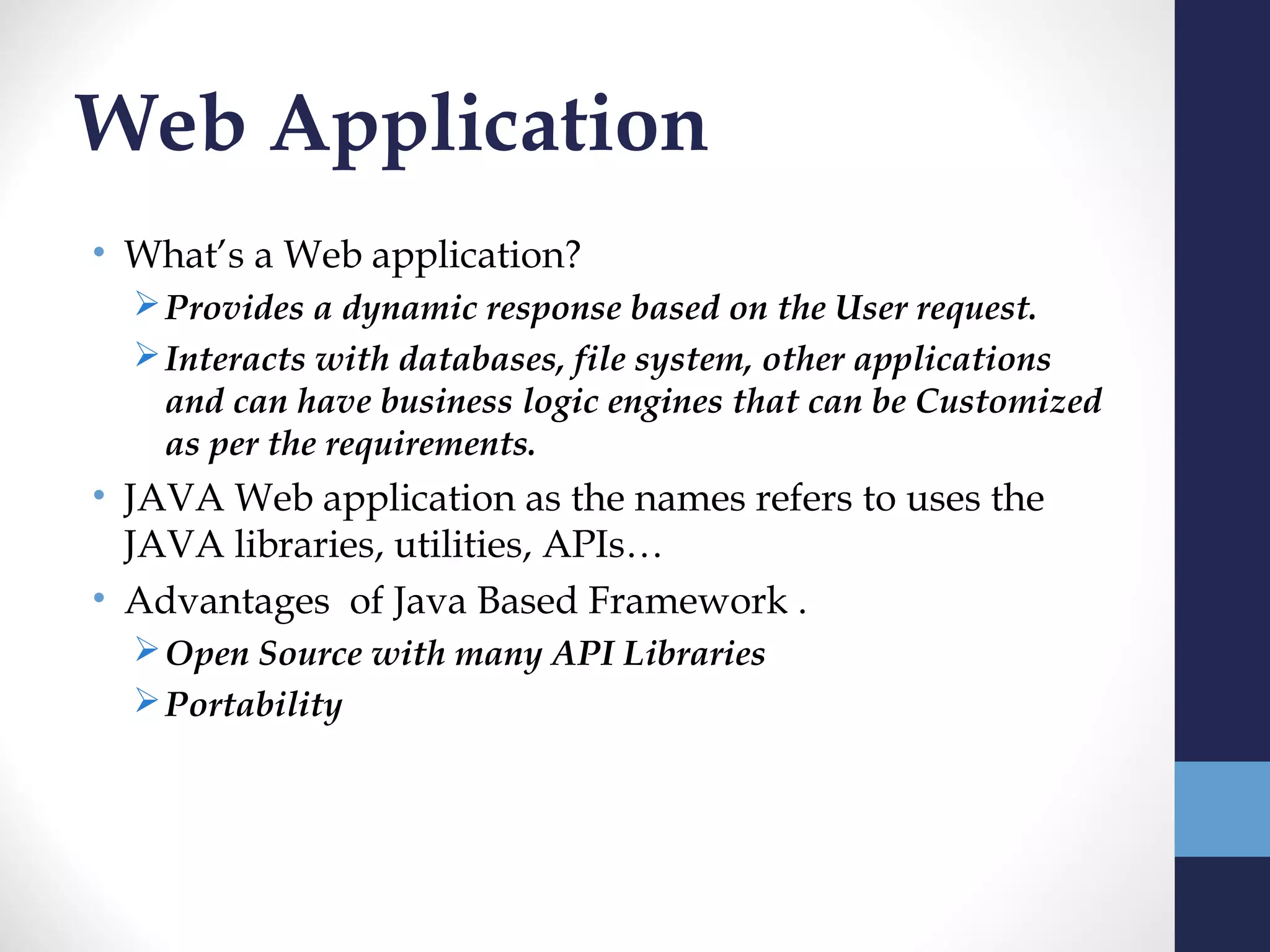 Web Application
• What’s a Web application?
   Provides a dynamic response based on the User request.
   Interacts with databases, file system, other applications
    and can have business logic engines that can be Customized
    as per the requirements.
• JAVA Web application as the names refers to uses the
  JAVA libraries, utilities, APIs…
• Advantages of Java Based Framework .
   Open Source with many API Libraries
   Portability
 