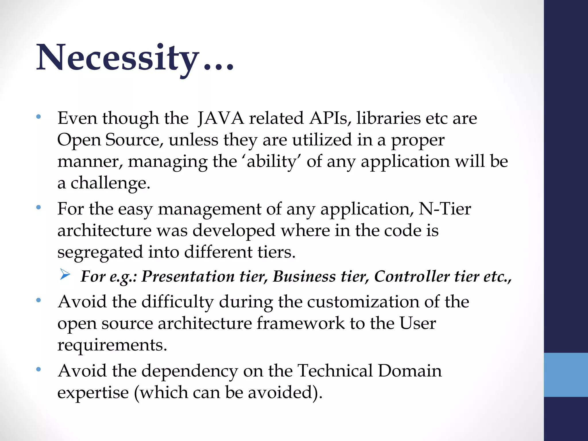 Necessity…
• Even though the JAVA related APIs, libraries etc are
  Open Source, unless they are utilized in a proper
  manner, managing the ‘ability’ of any application will be
  a challenge.
• For the easy management of any application, N-Tier
  architecture was developed where in the code is
  segregated into different tiers.
   For e.g.: Presentation tier, Business tier, Controller tier etc.,
• Avoid the difficulty during the customization of the
  open source architecture framework to the User
  requirements.
• Avoid the dependency on the Technical Domain
  expertise (which can be avoided).
 