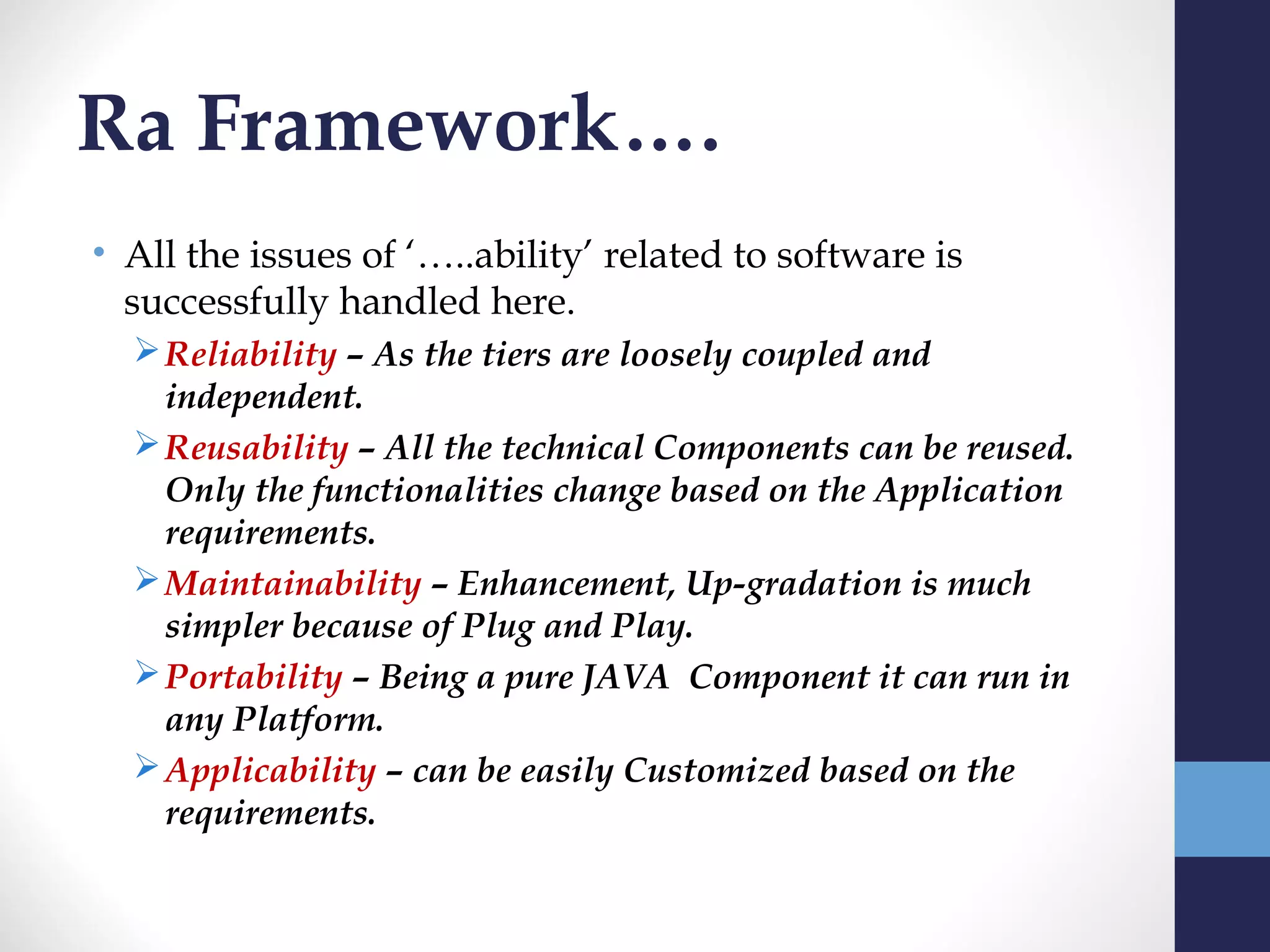Ra Framework….
• All the issues of ‘…..ability’ related to software is
  successfully handled here.
   Reliability – As the tiers are loosely coupled and
    independent.
   Reusability – All the technical Components can be reused.
    Only the functionalities change based on the Application
    requirements.
   Maintainability – Enhancement, Up-gradation is much
    simpler because of Plug and Play.
   Portability – Being a pure JAVA Component it can run in
    any Platform.
   Applicability – can be easily Customized based on the
    requirements.
 