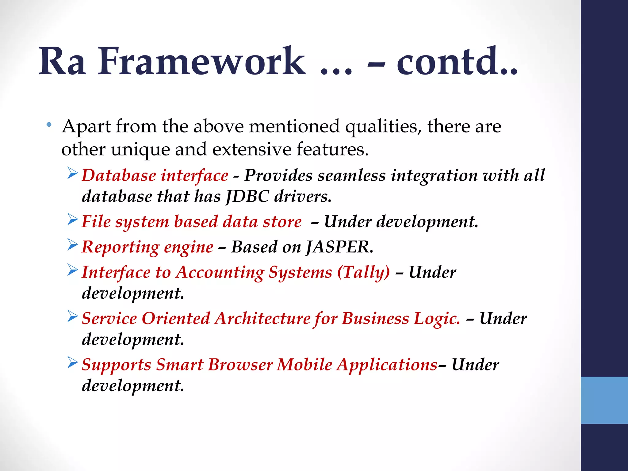 Ra Framework … – contd..
• Apart from the above mentioned qualities, there are
  other unique and extensive features.
   Database interface - Provides seamless integration with all
    database that has JDBC drivers.
   File system based data store – Under development.
   Reporting engine – Based on JASPER.
   Interface to Accounting Systems (Tally) – Under
    development.
   Service Oriented Architecture for Business Logic. – Under
    development.
   Supports Smart Browser Mobile Applications– Under
    development.
 