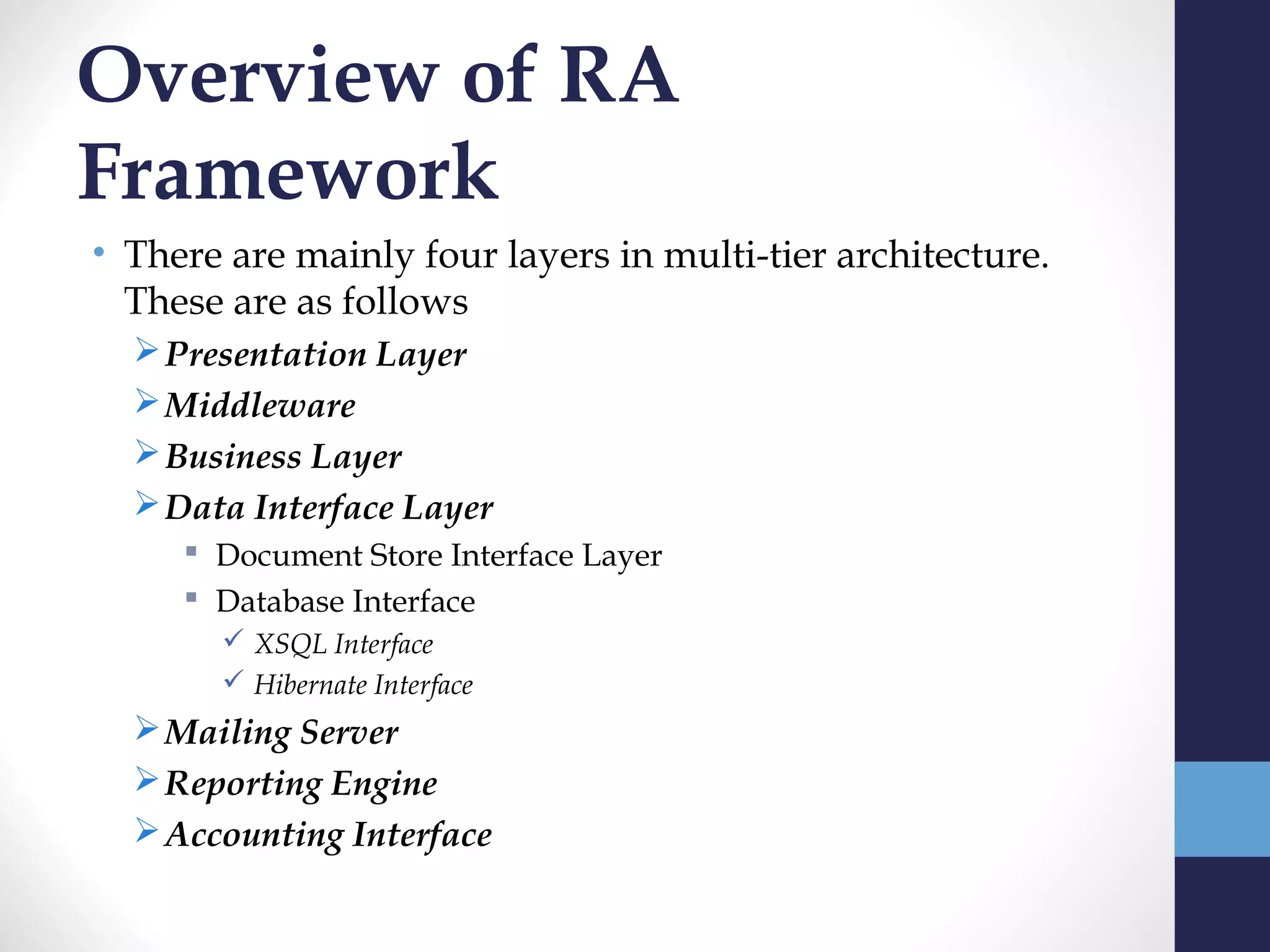 Overview of RA
Framework
• There are mainly four layers in multi-tier architecture.
  These are as follows
   Presentation Layer
   Middleware
   Business Layer
   Data Interface Layer
      Document Store Interface Layer
      Database Interface
        XSQL Interface
        Hibernate Interface
   Mailing Server
   Reporting Engine
   Accounting Interface
 