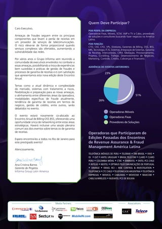 Quem Deve Participar?
Caro Executivo,
                                                        POR PERFIL DA EMPRESA:
                                                        Operadoras Fixas, Móveis, SCM, VoIP e TV a Cabo, provedores
Ameaças de fraudes seguem entre os principias           de soluções e consultores buscando fazer negócios na América
componentes que levam à perda de receitas em            Latina.
um provedor de serviços de telecomunicações.
                                                        POR FUNÇÃO:
O risco eleva-se de forma proporcional quando
                                                        CTO, CIO, CFO, VPs, Diretores, Gerentes de Billing, OSS, BSS,
serviços complexos são ofertados, aumentando a          MIS, Tecnologia, IT, IS, Sistemas, Integração de Sistemas, Garantia
vulnerabilidade das redes.                              de Receitas, Interconexão, CRM, Mediação, Provisionamento,
                                                        Projetos, Co-billing, Tráfego, Desenvolvimento de Negócios,
Por vários anos o Grupo Informa vem reunindo a          Marketing, Controle, Crédito, Cobranças e Financeiro.
comunidade de executivos envolvidos no combate a
essas ameaças, possibilitando a troca de experiências   AUDIÊNCIA DE EVENTOS ANTERIORES:
bem sucedidas e práticas de gestão de fraudes e
processos de garantia de receitas e é com satisfação                         23%
que apresentamos esta nova edição deste Encontro
Anual.

Temas como a atual dinâmica e complexidade
do mercado, sistemas com tratamento a riscos,
flexibilização e preparação para as novas ameaças,
o alinhamento entre diferentes áreas da operadora,                                                           51%
modalidades específicas de fraude atualmente,
                                                                  26%
tendência de garantia de receitas em termos de
negócio, gestão de crédito, entre outros, serão
debatidos no evento.
                                                                                         Operadoras Móveis
O evento estará novamente co-alocado ao
                                                                                         Operadoras Fixas
Encontro Anual de Billing OSS BSS, oferecendo uma
oportunidade única de networking entre estas áreas                                       Provedores de Soluções
estratégicas. Haverá inclusive uma sessão plenária
comum aos dois eventos sobre temas os de garantia
de receitas.
                                                        Operadoras que Participaram de
Espero encontrá-los a todos no Rio de Janeiro para      Edições Passadas dos Encontros
este prestigiado evento!                                de Revenue Assurance & Fraud
                                                        Management América Latina
Atenciosamente,
                                                        TELEFÔNICA MÓVILES DE PERU • TELEMAR • TIM BRASIL • VIVO •
                                                        OI • GVT • ANTEL URUGUAY • BRASIL TELECOM • CLARO • CLARO
                                                        PERU • COLOMBIA MÓVIL • CTBC • EMBRATEL • ENTEL PCS CHILE
Ana Cristina Barros                                     • INTELIG • NEXTEL • OPTIMUS TELECOMUNICAÇÕES DE PORTUGAL
Gerente de Projetos                                     • ORANGE • ISRAEL RCI – RISK CONTROL & INVESTIGATION •
Informa Group Latin America                             TELEFONICA • CTC CHILE • TELEFONICA DE ARGENTINA • TELEFÔNICA
                                                        EMPRESAS • MOVICEL • CABLEMAS • MOVISTAR • MAXCOM •
                                                        CABLE & WIRELESS • NUEVATEL PCS DE BOLIVIA




                                    Media Partners                                                    Associations

                                                                     OSSNews
                                                                     R   E   V   I   E   W
 