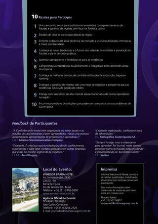 10 Razões para Participar
                  1   Único encontro anual para profissionais envolvidos com gerenciamento de
                      fraudes e garantia de receitas com foco na América Latina

                  2   Estudos de caso de várias operadoras da região

                  3   Enfrente o desafio da atual dinâmica de mercado e as vulnerabilidades intrínsecas
                      à maior complexidade

                  4   Conheça as novas tendências e o futuro dos sistemas de combate e prevenção às
                      fraudes a partir de casos práticos

                  5   Aprenda a preparar-se e flexibilizar-se para as tendências

                  6   Compreenda a importância do alinhamento e integração entre diferentes áreas
                      da empresa

                  7   Conheça as melhores práticas de combate às fraudes de subscrição, bypass e
                      roaming

                  8   Enxergue a garantia de receitas sob uma visão de negócios e prepare-se para as
                      tendências futuras da gestão de crédito

                  9   Interaja com executivos de alto nível de áreas relacionadas de outras operadoras
                      na região

                10    Encontre provedores de soluções que podem ser a resposta para os problemas de
                      sua empresa




Feedback de Participantes
“A Conferência foi muito bem organizada, os temas atuais e os            “Excelente organização, conteúdo e troca
estudos de caso relevantes e bem apresentados. Havia uma mistura         de informações.”
apropriada de apresentações de provedores e operadoras.”                 J.V., Radiográfica Costarriquense SA
L.W., Bahamas Telecommunications Company
                                                                         “Sempre há algo novo e interesante
“Excelente. É uma boa oportunidade para dividir conhecimento,            para aprender! Foi incrível, neste evento,
experiências e para fazer contatos pessoais com outras empresas          conhecer como as fraudes estão mudando
que estão no mesmo segmento de negócios.”                                e movimentando-se. Excelente evento!”
L.E.B.R., Antel Uruguay                                                  Y.E., Verizon




                          Local do Evento:                                    Imprensa
                          WINDSOR BARRA HOTEL                                 Informa Telecoms & Media convida a
                          Av. Sernambetiba, 2630                              jornalistas qualificados, trabalhando
                          22620-170                                           atualmente com notícias comerciais/
                          Barra da Tijuca                                     publicações.
                          Rio de Janeiro, RJ - Brasil                         Para mais informações sobre
                          Telefone: + 55 (21) 2195-5000                       credenciais de imprensa, por favor
                          www.windsorhoteis.com.br                            entre em contato com:

                          Agência Oficial do Evento:                          Marcelo Toledo
                          TOURNÉE TOURISM                                     +55 (11) 3017-6857
                                                                              imprensa2@informagroup.com.br
                          José Carlos Cavalcanti
                          Telefone: +55 (11) 3256-2726
                          E-mail: josecarlos@tourneeviagens.com.br
 