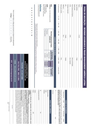 FICHA DE INSCRIÇÃO – REVENUE ASSURANCE & FRAUD MANAGEMENT AMÉRICA LATINA
Nome:                                                                                                                                                                               Cargo:
Depto.:                                                                                            E-mail:
Sup. Imediato:                                                                                                                                                                      Cargo:
Razão Social:
Nome Fantasia da Empresa:                                                                                                                                                           Ramo de Atividade:
CCM:                                                                                               CNPJ:                                                                            Inscr. Estadual:
Endereço Comercial:
CEP:                                                                                               Cidade:                                                                          Estado:                                                                                      FORMAS DE PAGAMENTO
Telefone: (              )                                                                         Fax: (            )                                                                                                                                    Boleto Bancário         AMEX              VISA            MASTERCARD            DINERS
Nome para contato:                                                                                                                                                                  Área:                                                          Emissão de boleto restrita até 3 dias antes do evento. Após esta data, favor contatar a Central
                                                                                                                                                                                                                                                   de Atendimento pelo telefone 11 3017 6888 ou e-mail customer.service@ibcbrasil.com.br. A
                                                                                                                                                                                                                                                   participação do inscrito estará condicionada à efetiva comprovação de pagamento da
Nº de funcionários:                       01 - 99         100 - 199                   200 - 499                    500 - 999                     1.000 - 1.999                     2.000 - 4.999                      acima de 5.000               inscrição antes da realização do evento.
                                                                                                                                                                                                                                                   Nº                                                                              Valid:
                                                                                                          CONDIÇÕES GERAIS DE INSCRIÇÃO
                                                                                                                                                                                                                                                   Assinatura:
                                                                                                                                                               Valor Especial para                                      Valor para Inscrições
Data:                                                                                 Desconto Especial para Grupos.                                        Inscrições até 31/07/09*
                                                                                                                                                                                                  ECONOMIZE
                                                                                                                                                                                                                           após 31/07/09
Conferência – 28 e 29 de Setembro de 2009                                                     Consulte-nos!                                                                                                                                                                      DADOS PARA COBRANÇA
                                                                                                                                                                Investimento Total (1)                                    Investimento Total (1)
Local:                                                                                                                                                                                                                                             Nome de contato:
                                                                                   Operadoras                                                                         R$ 999,00                     R$ 200,00                  R$ 1.199,00
Windsor Barra Hotel                                                                                                                                                                                                                                Cargo:
Av. Sernambetiba, 2630                                                             NÃO Operadoras                                                                    R$ 3.499,00                    R$ 200,00                  R$ 3.699,00
                                                                                                                                                                                                                                                   Endereço:
Barra da Tijuca - Rio de Janeiro
                                                                                                                                                                                                                                                   Tel:                                                                  Fax:
O Informa Group plc está presente no Brasil
e na America Latina pelas marcas IBC e IIR.                                                                                                                                                                                                        E-mail para envio da NF-e:
                                                           Desconto não cumulativo, válido somente para inscrição e pagamento antecipados.
                                                           (1)
                                                               ATENÇÃO: Os valores incluem os impostos que devem ser recolhidos pela fonte pagadora em conformidade com a legislação vigente (Lei 116/2003, art. 5º da Lei 10.925/04
                                                           e art. 647 do RIR). Pedimos a gentileza de contatar nossa central de atendimento para obter detalhes sobre o valor a ser pago para a IBC, antes de efetuar o pagamento da inscrição.    Cidade:
                                                                                                                                                                                                                                                   Estado:                                                               CEP:
           A        B        C      D         E   F   G     H       I      J      K        L      M
                                                                                                                                                                                                                                                   A inscrição será confirmada após a Organizadora receber esta ficha preenchida, assinada
                                                                                                                                                                                                                                                   e carimbada.
                                                                                                                                                                                                                                                   CANCELAMENTOS E SUBSTITUIÇÕES: Os cancelamentos podem ser feitos sem ônus ou encargos
                                                                                                                                                                                                                                                   até 10 dias antes do evento. Após esta data, as substituições podem ser feitas sem ônus, mas
                                                                                                                                                                                                   4 MANEIRAS RÁPIDAS DE                           os cancelamentos terão uma taxa administrativa de R$500,00. Em todos os casos, solicitamos
                                                                                                                                                                                                ENTRAR EM CONTATO COM A IBC                        informar a Organizadora sobre qualquer alteração até às 12h da véspera do evento. Os inscritos
                                                                                                                                                                                                                                                   que não cancelarem sua participação segundo as condições acima descritas, e não comparecerem ao
                                                                                                                                                                                                                                                   evento, serão cobrados no valor integral acordado. Todas as notificações devem ser feitas por escrito
                                                                                                                                                                                                     TELEFONE (11) 3017-6888                       pelo fax, e-mail ou endereço indicados nesta ficha.
                                                                                                                                                                                                                                                   ALTERAÇÃO DE PROGRAMA: O nosso compromisso é fornecer a discussão e o estudo de temas
                                                                                                                                                                                                                                                   e casos relevantes por palestrantes habilitados. Eventuais alterações no programa serão decorrentes
                                                                                                                                                                                                                                                   de caso fortuito ou força maior. Na eventualidade de algum palestrante não comparecer, envidaremos
                                                                                                                                                                                                 FAX TOLL FREE 0800 11 4664                        maiores esforços possíveis para substituir o executivo ausente por outro apto a promover a discussão
                                                                                                                                                                                                                                                   do tema conforme programado. Contudo, tal empenho não implica em garantia da substituição. Ao
                                                                                                                                                                                                                                                   assinar este documento, concordo com os termos acima pactuados.
                                                                                                                                                                                            E-MAIL telecom@ibcbrasil.com.br
                   Insira no campo abaixo o código que se encontra na etiqueta de endereçamento
                                                                                                                                                                                                                                                                                                 Local e Data
                               Código                                                                    Código da etiqueta.                                                                 SITE www.informagroup.com.br
                                                                                                         Lado superior direito.
                                                                                                                                                                                                                                                                                       Assinatura e Carimbo da Empresa
                                                                                                                                                                                                                                                                                       Cargo:
 