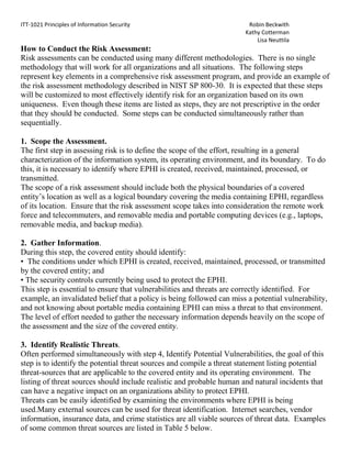 Assist in safeguarding the company's assets -- people, data, property and reputationRisk Management Policy<br />RLK Enterprises Security Team is developing a risk management framework for key controls and approval processes of all major business processes and functions of the company. The aim of risk management is not to eliminate risk totally, but rather to provide the structural means to identify, prioritize, and manage the risks involved in all RLK Enterprises activities.   It requires a balance between the cost of managing and treating risks, and the anticipated benefits that will be derived.<br />Risk management is an essential element in the framework of good corporate governance and is an integral part of good management practice. The intent is to embed risk management in a very practical way into business processes and functions via key approval processes, review processes and controls-not to impose risk management as an extra requirement.<br />Risk Assessment Framework<br />Risk Assessment Framework introduces a structured, flexible, extensible, and repeatable process for managing organizational risk and achieving risk-based protection related to the operation and use of information. RLK Enterprises is an electronic medical records storage company and is subject to HIPPA Security Rule. The National Institute of Standards and Technology has created structure, guidelines and procedures that are required to be followed by Federal Agencies when dealing with electronic health information.  They have made these available to commercial enterprises and actually recommend their use by the private sector. So we have decided to adopt most if not all of their recommended Risk Assessment Framework, with some scoping and customizing to the specific needs of RLK Enterprises. <br />Health Insurance Portability and Accountability Act (HIPAA) <br />HIPAA Security Rule <br />The HIPAA Security Rule specifically focuses on the safeguarding of electronic protected health information (EPHI).  All HIPAA covered entities, which includes some federal agencies, must comply with the Security Rule. The Security Rule specifically focuses on protecting the confidentiality, integrity, and availability of EPHI, as defined in the Security Rule.  The EPHI that a covered entity creates, receives, maintains, or transmits must be protected against reasonably anticipated threats, hazards, and impermissible uses and/or disclosures.  In general, the requirements, standards, and implementation specifications of the Security Rule apply to any provider of medical or other health services, or supplies, who transmits any health information in electronic form in connection with a transaction for which HHS has adopted a standard. <br />Security Rule Goals and Objectives  <br />As required by the “Security standards:  General rules” section of the HIPAA Security Rule, each covered entity must: <br />• Ensure the confidentiality, integrity, and availability of EPHI that it creates, receives, maintains, or transmits; <br />• Protect against any reasonably anticipated threats and hazards to the security or integrity of EPHI; and <br />• Protect against reasonably anticipated uses or disclosures of such information that are not permitted by the Privacy Rule. <br />In complying with this section of the Security Rule, covered entities must be aware of the definitions provided for confidentiality, integrity, and availability as given by § 164.304: <br />• Confidentiality is “the property that data or information is not made available or disclosed to unauthorized persons or processes.” <br />• Integrity is “the property that data or information have not been altered or destroyed in an unauthorized manner.” <br />• Availability is “the property that data or information is accessible and useable upon demand by an authorized person.”<br />NIST Risk Management Framework (RMF) <br />The NIST RMF, illustrated in Figure 1, provides a disciplined, structured, extensible, and repeatable process for achieving risk-based protection related to the operation and use of information systems and the protection of EPHI.  It represents an information security life cycle that facilitates continuous monitoring and improvement in the security state of the information systems within the organization.<br />Figure 1<br />The steps listed in the NIST RMF create an effective information security program and can be applied to both new and legacy information systems within the context of a system development life cycle.  A risk-based approach to security control selection and specification considers effectiveness, efficiency, and constraints due to applicable laws, policies, standards, or regulations.  The flexible nature of the NIST RMF allows other communities of interest, such as private sector entities, to use the framework voluntarily either with the NIST security standards and guidelines or with industry-specific standards and guidelines.  The RMF provides organizations with the flexibility needed to apply the right security controls to the right information systems at the right time to adequately protect the critical and sensitive information, missions, and business functions of the organization.<br />Categorize the information system and the information resident within that system based on a FIPS 199 impact analysis. <br />Select an initial set of security controls (i.e., security control baseline from Appendix D) for the information system based on the FIPS 199 security categorization and the minimum security requirements defined in FIPS 200; apply tailoring guidance from Section 3.3 as appropriate, to obtain the control set used as the starting point for the assessment of risk associated with the use of the system. <br />Supplement the initial set of tailored security controls based on an assessment of risk and local conditions including organization-specific security requirements, specific threat information, cost-benefit analyses, or special circumstances.<br />Document the agreed-upon set of security controls in the system security plan including the organization’s rationale for any refinements or adjustments to the initial set of controls.<br />Implement the security controls in the information system. For legacy systems, some or all of the security controls selected may already be in place. <br />Assess the security controls using appropriate methods and procedures to determine the extent to which the controls are implemented correctly, operating as intended, and producing the desired outcome with respect to meeting the security requirements for the system.<br />Authorize information system operation based upon a determination of the risk to organizational operations, organizational assets, or to individuals resulting from the operation of the information system and the decision that this risk is acceptable. <br />Monitor and assess selected security controls in the information system on a continuous basis including documenting changes to the system, conducting security impact analyses of the associated changes, and reporting the security status of the system to appropriate organizational officials on a regular basis. <br />Risk Assessment Guidelines <br />This appendix incorporates risk assessment concepts and processes described in NIST SP 800-30 Revision 1, Effective Use of Risk Assessments in Managing Enterprise Risk, the NIST Risk Management Framework, and the HIPAA Security Series: Basics of Risk Analysis and Risk Management. It is intended to assist covered entities in identifying and mitigating risks to acceptable levels. <br />The purpose of a risk assessment is to identify conditions where EPHI could be disclosed without proper authorization, improperly modified, or made unavailable when needed.  This information is then used to make risk management decisions on whether the HIPAA-required implementation specifications are sufficient or what additional addressable implementation specifications are needed to reduce risk to an acceptable level.     <br />Key Terms Defined <br />When talking about risk, it is important that terminology be defined and clearly understood.  This section defines important terms associated with risk assessment and management. <br />• Risk is the potential impact that a threat can have on the confidentiality, integrity, and availability on EPHI by exploiting a vulnerability. <br />• Threats are anything that can have a negative impact on EPHI.  Threats are: <br />Intentional (e.g., malicious intent); or 