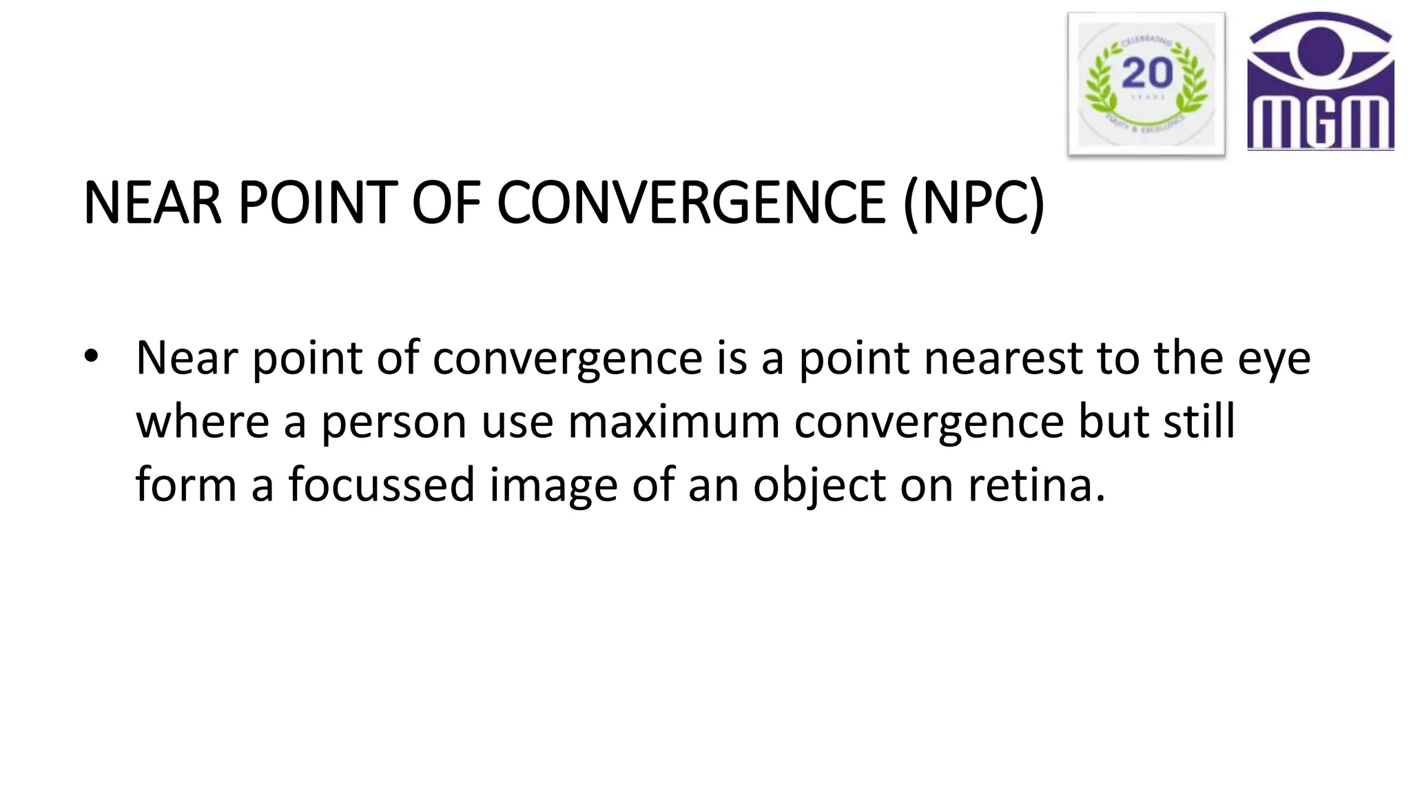 NEAR POINT OF CONVERGENCE (NPC)
• Near point of convergence is a point nearest to the eye
where a person use maximum convergence but still
form a focussed image of an object on retina.
 