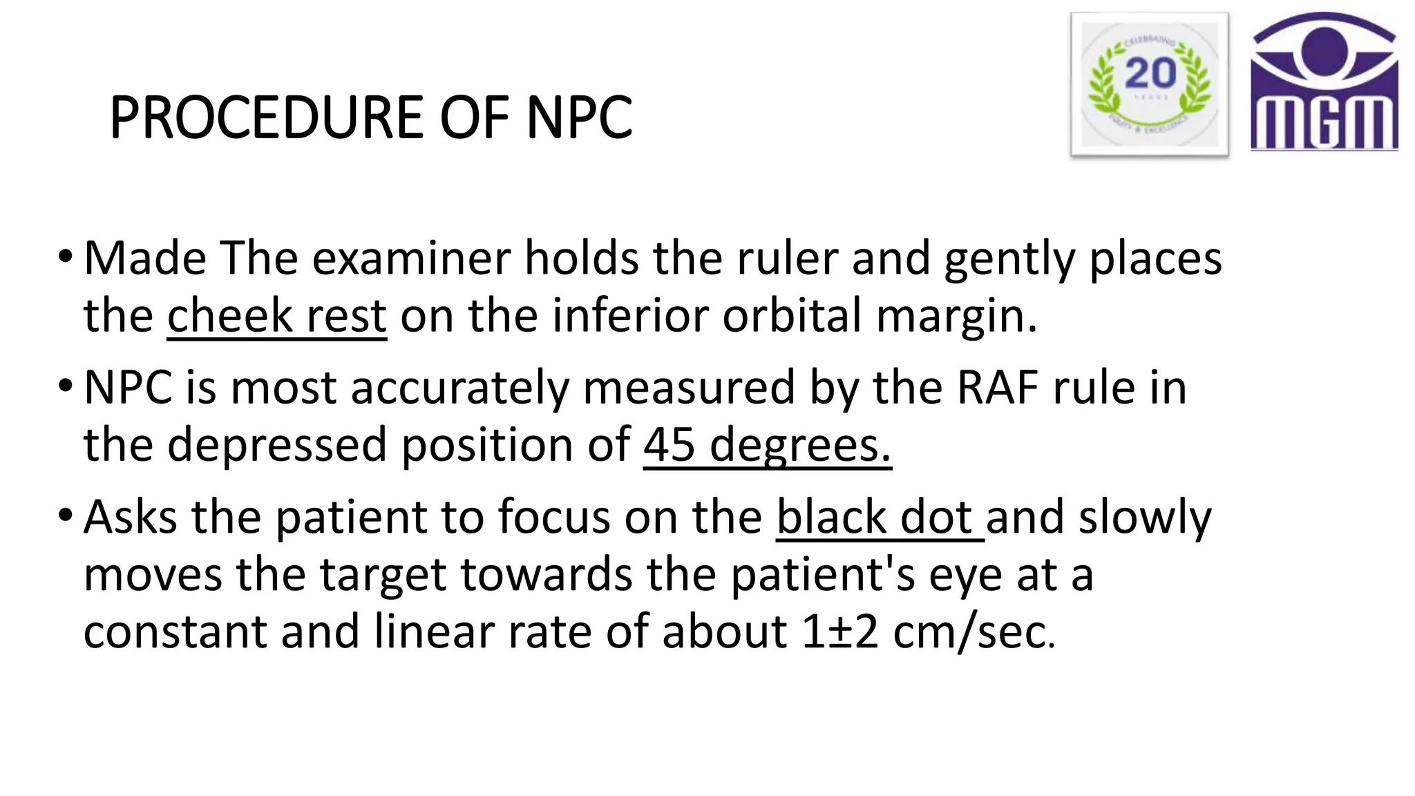 PROCEDURE OF NPC
•Made The examiner holds the ruler and gently places
the cheek rest on the inferior orbital margin.
•NPC is most accurately measured by the RAF rule in
the depressed position of 45 degrees.
•Asks the patient to focus on the black dot and slowly
moves the target towards the patient's eye at a
constant and linear rate of about 1±2 cm/sec.
 