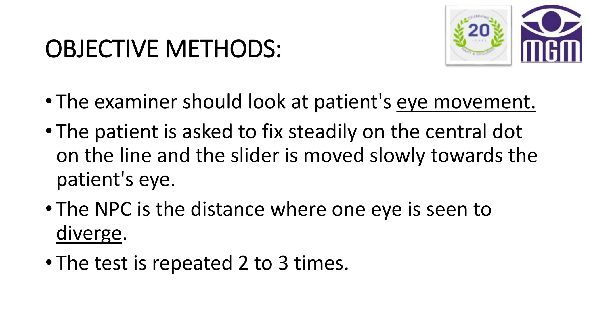 OBJECTIVE METHODS:
• The examiner should look at patient's eye movement.
• The patient is asked to fix steadily on the central dot
on the line and the slider is moved slowly towards the
patient's eye.
• The NPC is the distance where one eye is seen to
diverge.
• The test is repeated 2 to 3 times.
 