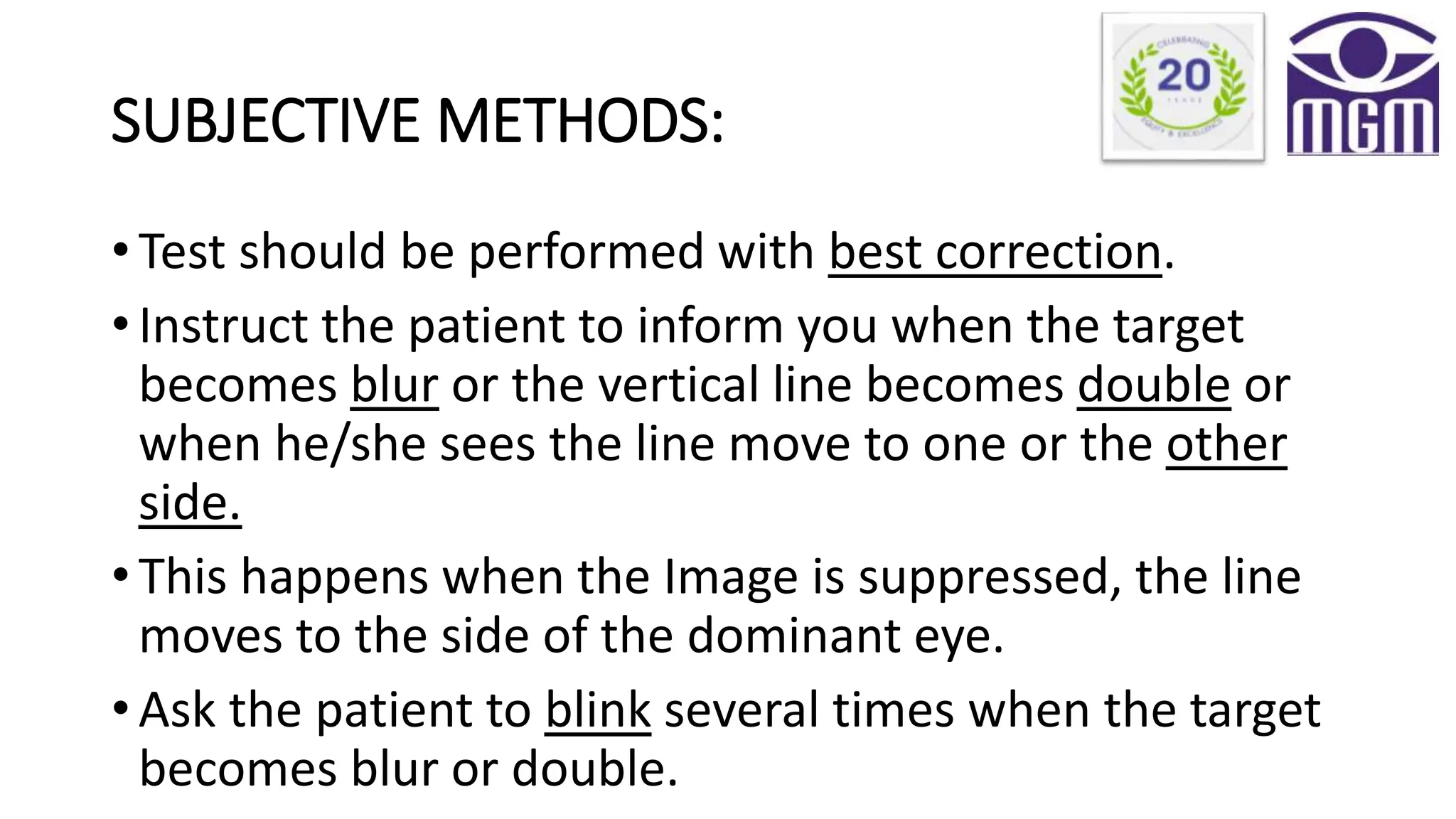 SUBJECTIVE METHODS:
• Test should be performed with best correction.
• Instruct the patient to inform you when the target
becomes blur or the vertical line becomes double or
when he/she sees the line move to one or the other
side.
• This happens when the Image is suppressed, the line
moves to the side of the dominant eye.
• Ask the patient to blink several times when the target
becomes blur or double.
 