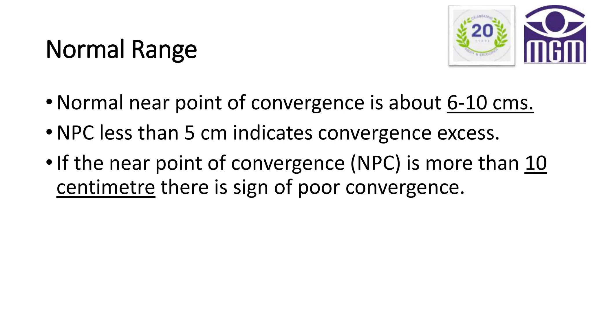 Normal Range
• Normal near point of convergence is about 6-10 cms.
• NPC less than 5 cm indicates convergence excess.
• If the near point of convergence (NPC) is more than 10
centimetre there is sign of poor convergence.
 