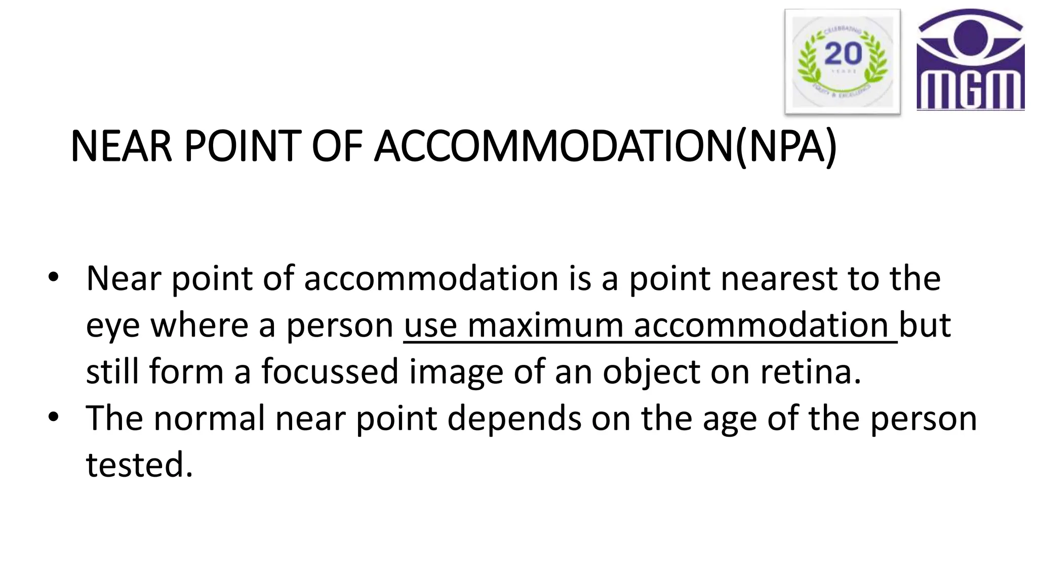 NEAR POINT OF ACCOMMODATION(NPA)
• Near point of accommodation is a point nearest to the
eye where a person use maximum accommodation but
still form a focussed image of an object on retina.
• The normal near point depends on the age of the person
tested.
 