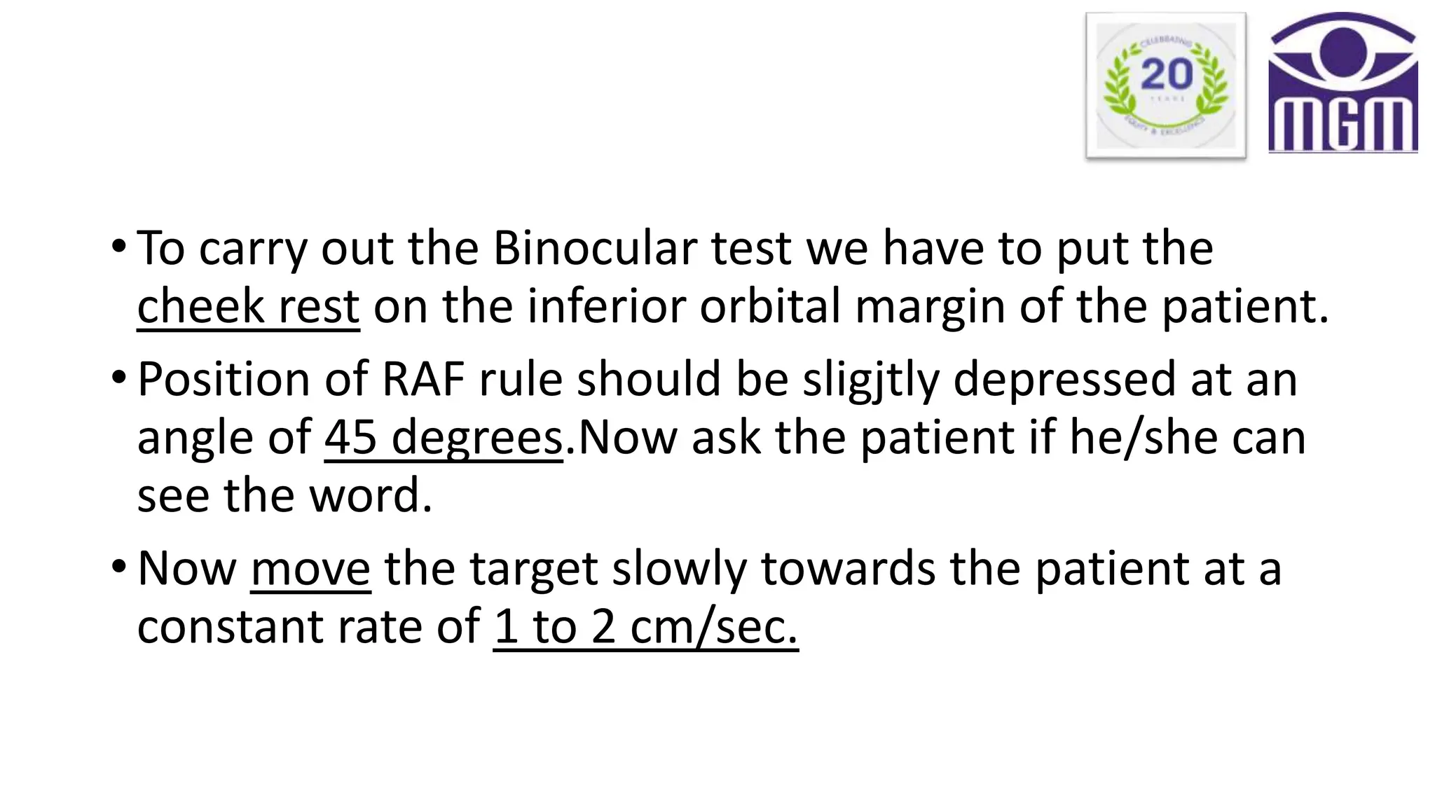 • To carry out the Binocular test we have to put the
cheek rest on the inferior orbital margin of the patient.
• Position of RAF rule should be sligjtly depressed at an
angle of 45 degrees.Now ask the patient if he/she can
see the word.
• Now move the target slowly towards the patient at a
constant rate of 1 to 2 cm/sec.
 