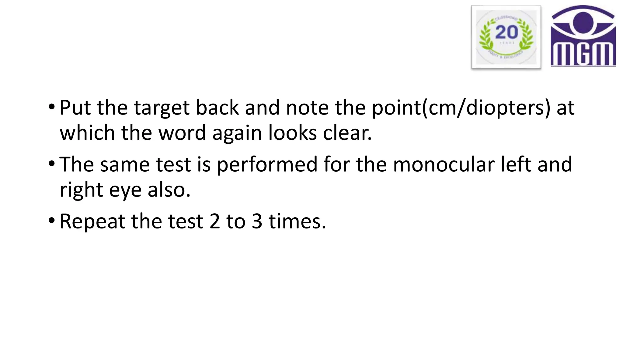 • Put the target back and note the point(cm/diopters) at
which the word again looks clear.
• The same test is performed for the monocular left and
right eye also.
• Repeat the test 2 to 3 times.
 