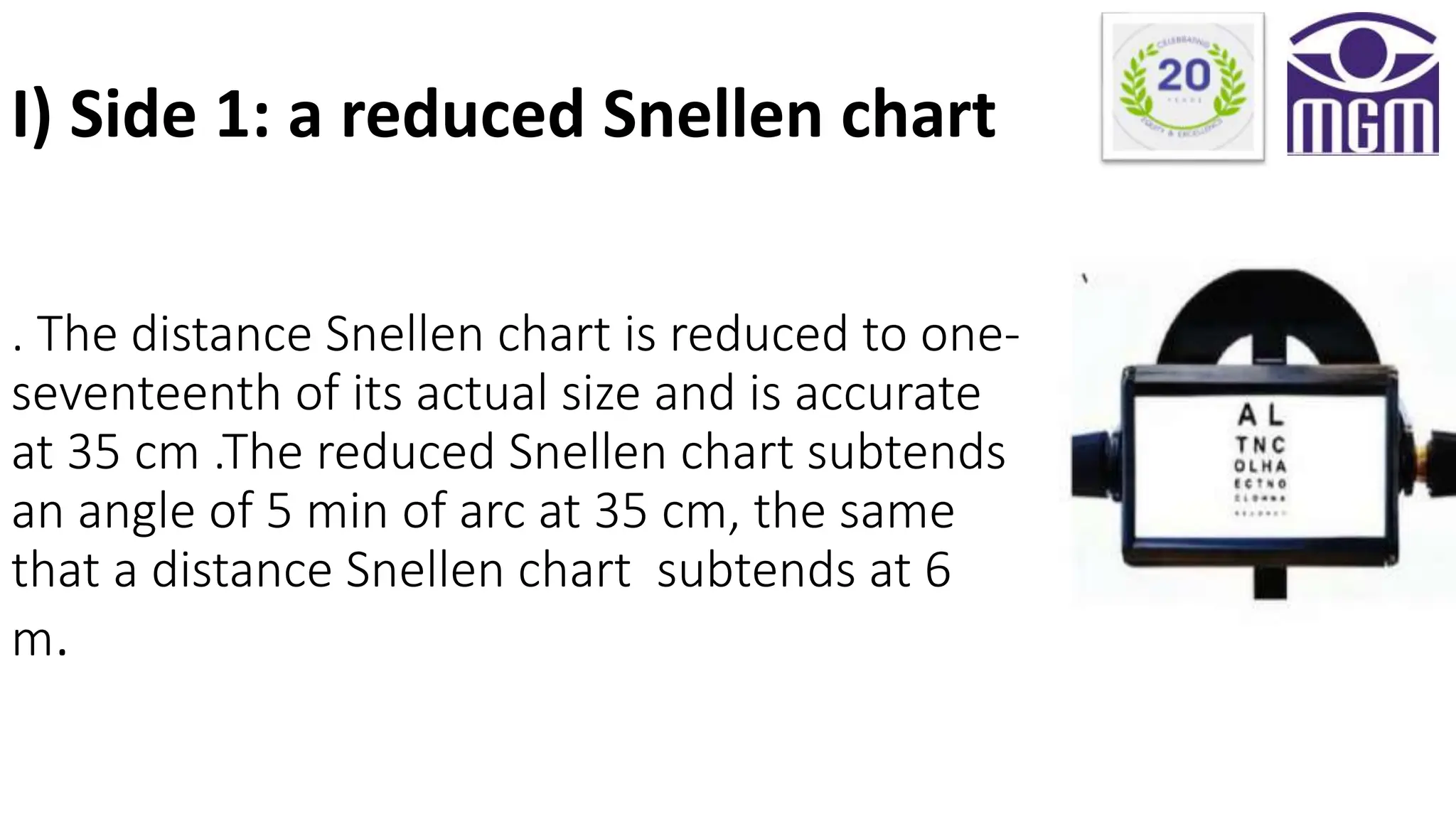 . The distance Snellen chart is reduced to one-
seventeenth of its actual size and is accurate
at 35 cm .The reduced Snellen chart subtends
an angle of 5 min of arc at 35 cm, the same
that a distance Snellen chart subtends at 6
m.
I) Side 1: a reduced Snellen chart
 