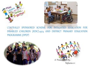 CENTRALLY SPONSORED SCHEME FOR INTEGATED EDUCATION FOR
DISABLED CHILDREN (IEDC),1974 AND DISTRICT PRIMARY EDUCATION
PROGRAMME (DPEP)
A PresentatION By,
Rafseena s v
 