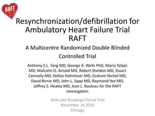 Resynchronization/defibrillation for
  Ambulatory Heart Failure Trial
              RAFT
  A Multicentre Randomized Double Blinded
               Controlled Trial
   Anthony S.L. Tang MD, George A. Wells PhD, Mario Talajic
    MD, Malcolm O. Arnold MD, Robert Sheldon MD, Stuart
   Connolly MD, Stefan Hohnloser MD, Graham Nichol MD,
     David Birnie MD, John L. Sapp MD, Raymond Yee MD,
      Jeffrey S. Healey MD, Jean L. Rouleau for the RAFT
                         investigators

               AHA Late Breaking Clinical Trial
                    November 14 2010
                          Chicago
 
