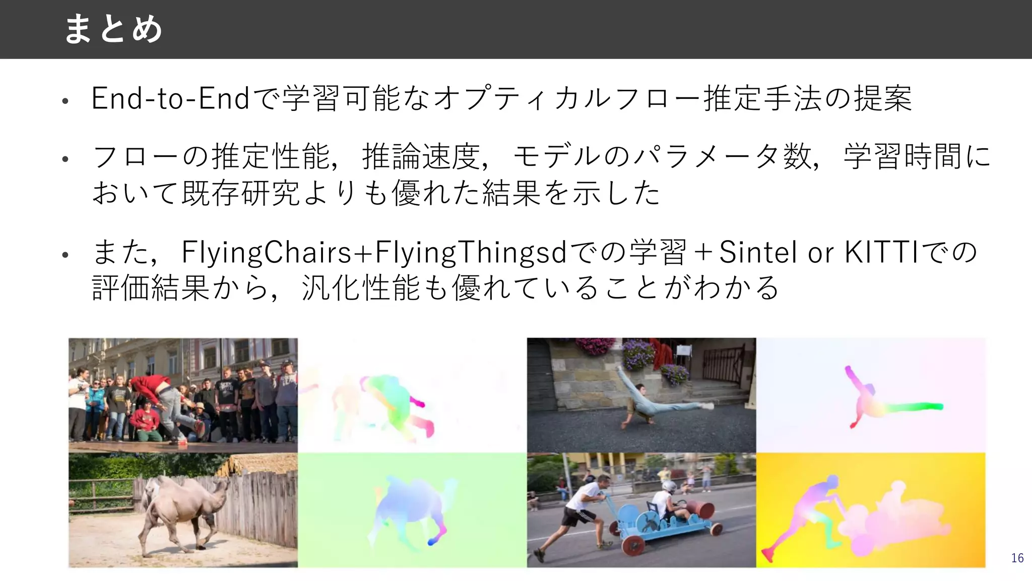 • End-to-Endで学習可能なオプティカルフロー推定⼿法の提案
• フローの推定性能，推論速度，モデルのパラメータ数，学習時間に
おいて既存研究よりも優れた結果を⽰した
• また，FlyingChairs+FlyingThingsdでの学習＋Sintel or KITTIでの
評価結果から，汎化性能も優れていることがわかる
16
まとめ
 