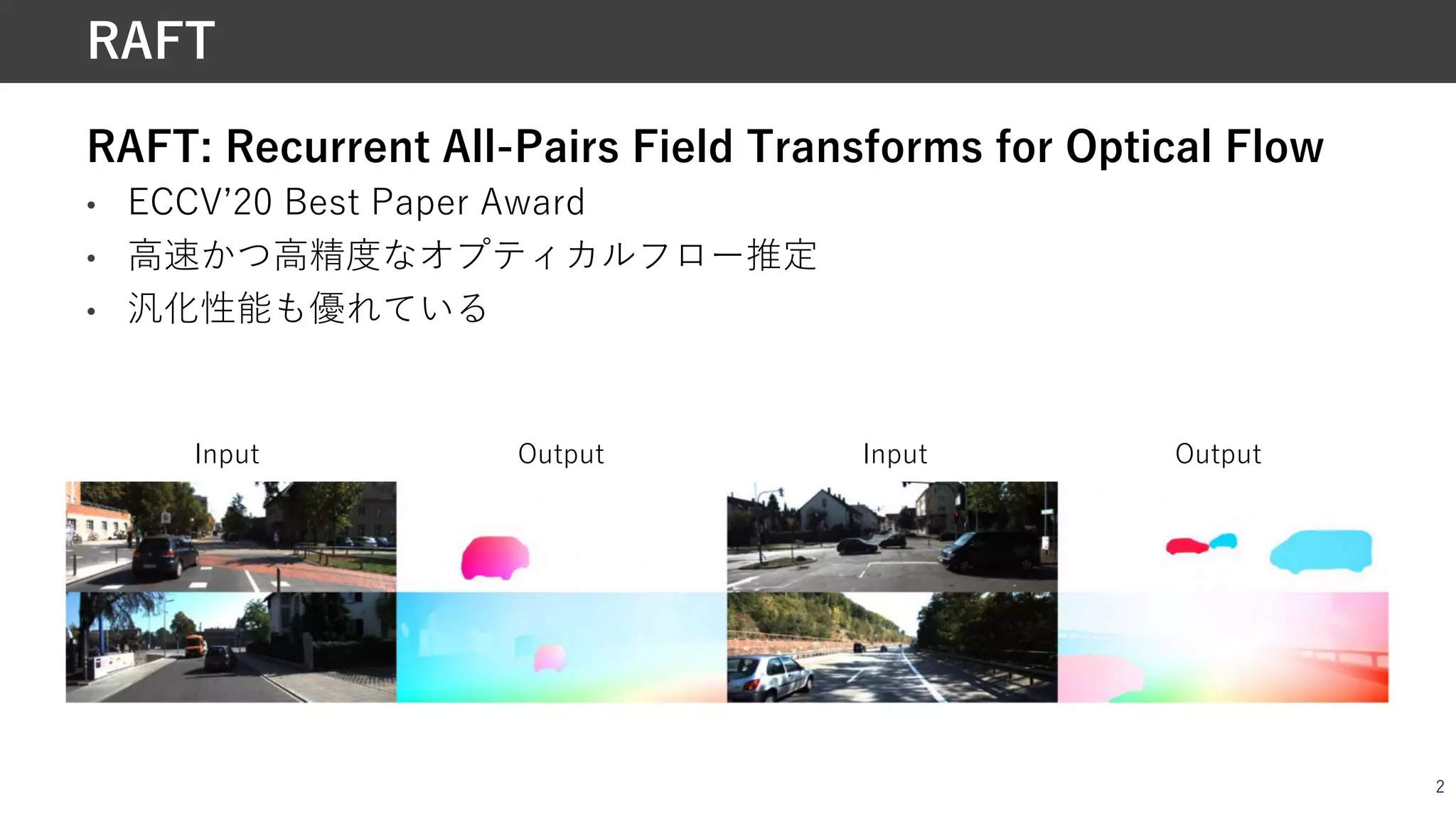 RAFT: Recurrent All-Pairs Field Transforms for Optical Flow
• ECCVʼ20 Best Paper Award
• ⾼速かつ⾼精度なオプティカルフロー推定
• 汎化性能も優れている
2
RAFT
Input InputOutput Output
 