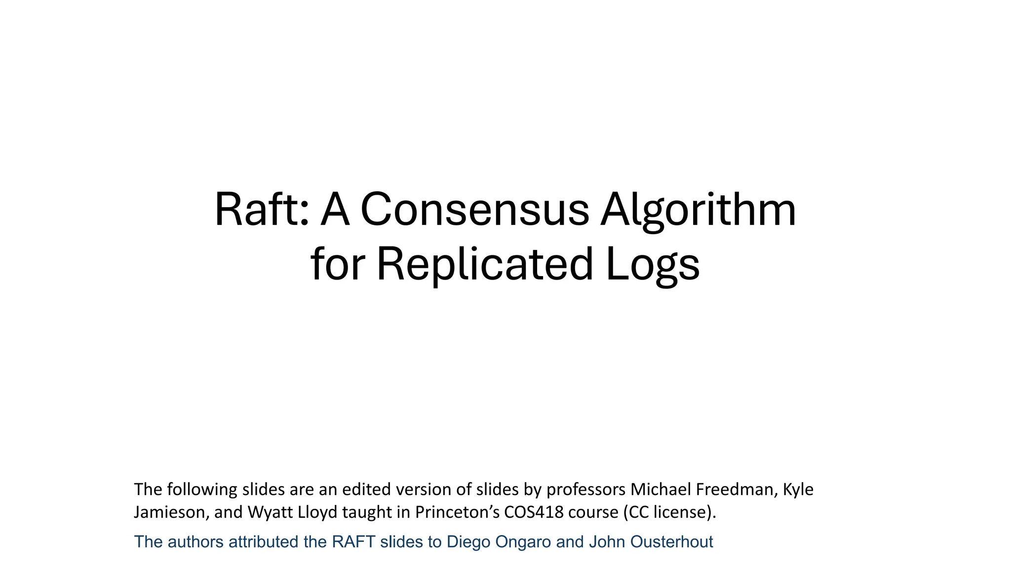 Raft: A Consensus Algorithm
for Replicated Logs
The authors attributed the RAFT slides to Diego Ongaro and John Ousterhout
The following slides are an edited version of slides by professors Michael Freedman, Kyle
Jamieson, and Wyatt Lloyd taught in Princeton’s COS418 course (CC license).
 