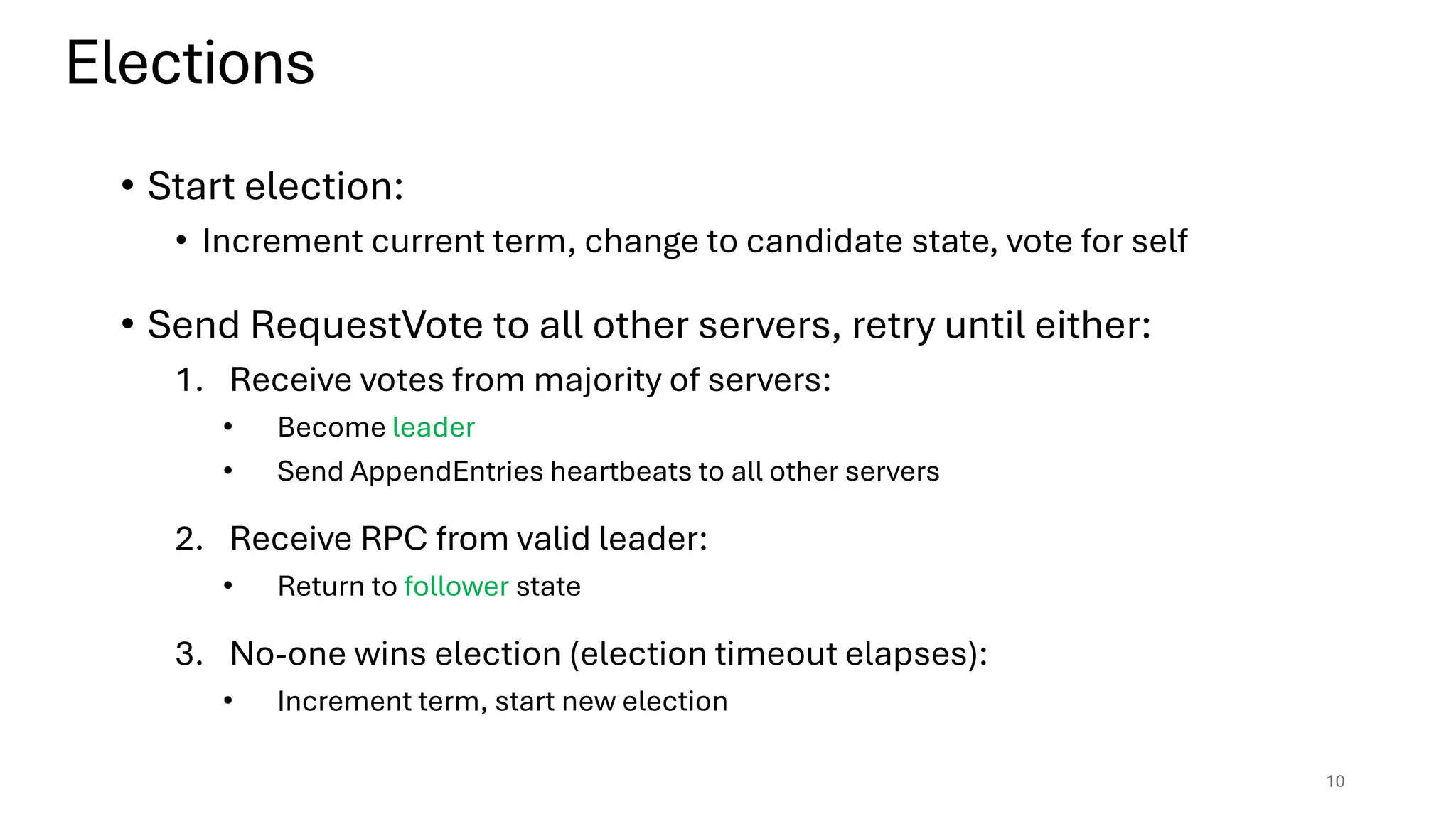 • Start election:
• Increment current term, change to candidate state, vote for self
• Send RequestVote to all other servers, retry until either:
1. Receive votes from majority of servers:
• Become leader
• Send AppendEntries heartbeats to all other servers
2. Receive RPC from valid leader:
• Return to follower state
3. No-one wins election (election timeout elapses):
• Increment term, start new election
Elections
10
 