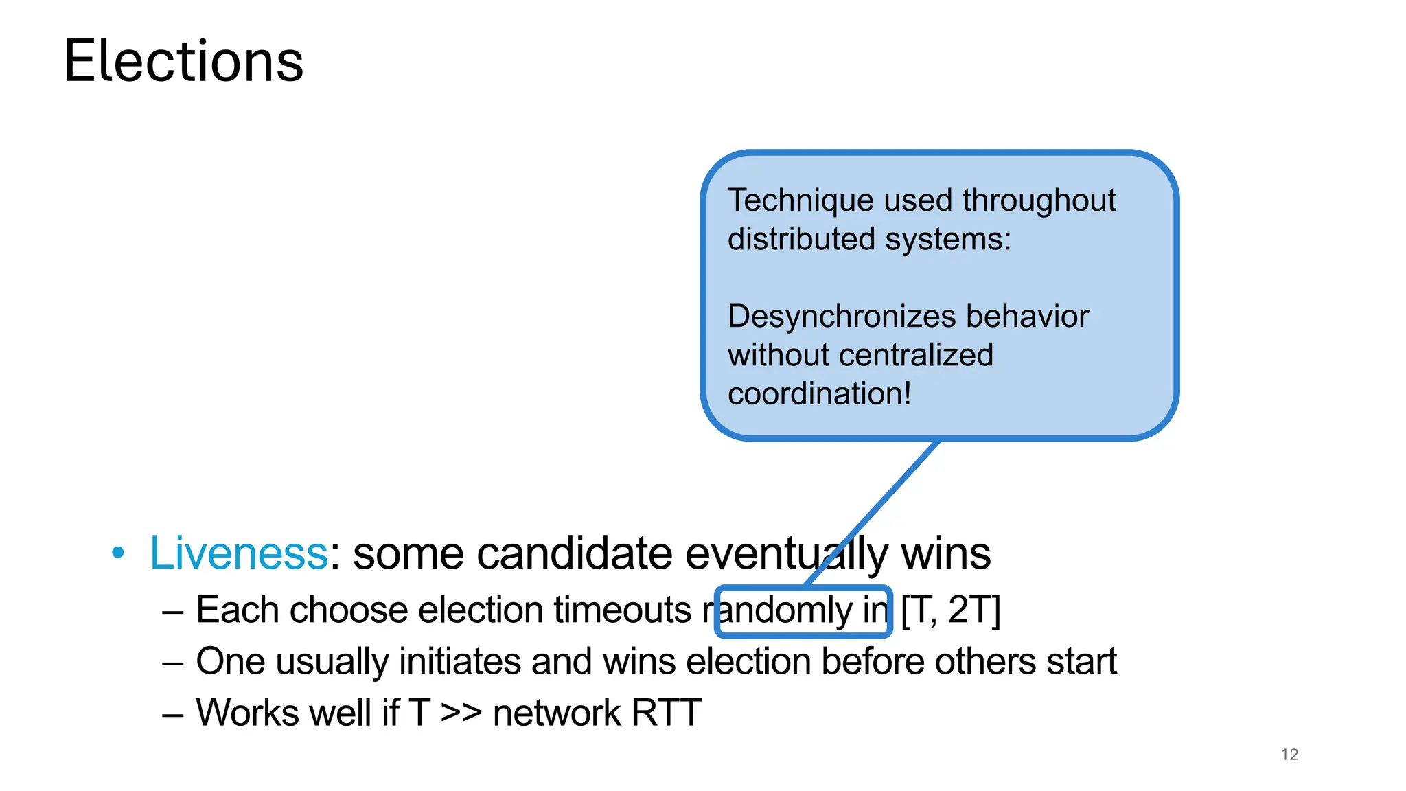 Elections
12
• Liveness: some candidate eventually wins
– Each choose election timeouts randomly in [T, 2T]
– One usually initiates and wins election before others start
– Works well if T >> network RTT
Technique used throughout
distributed systems:
Desynchronizes behavior
without centralized
coordination!
 