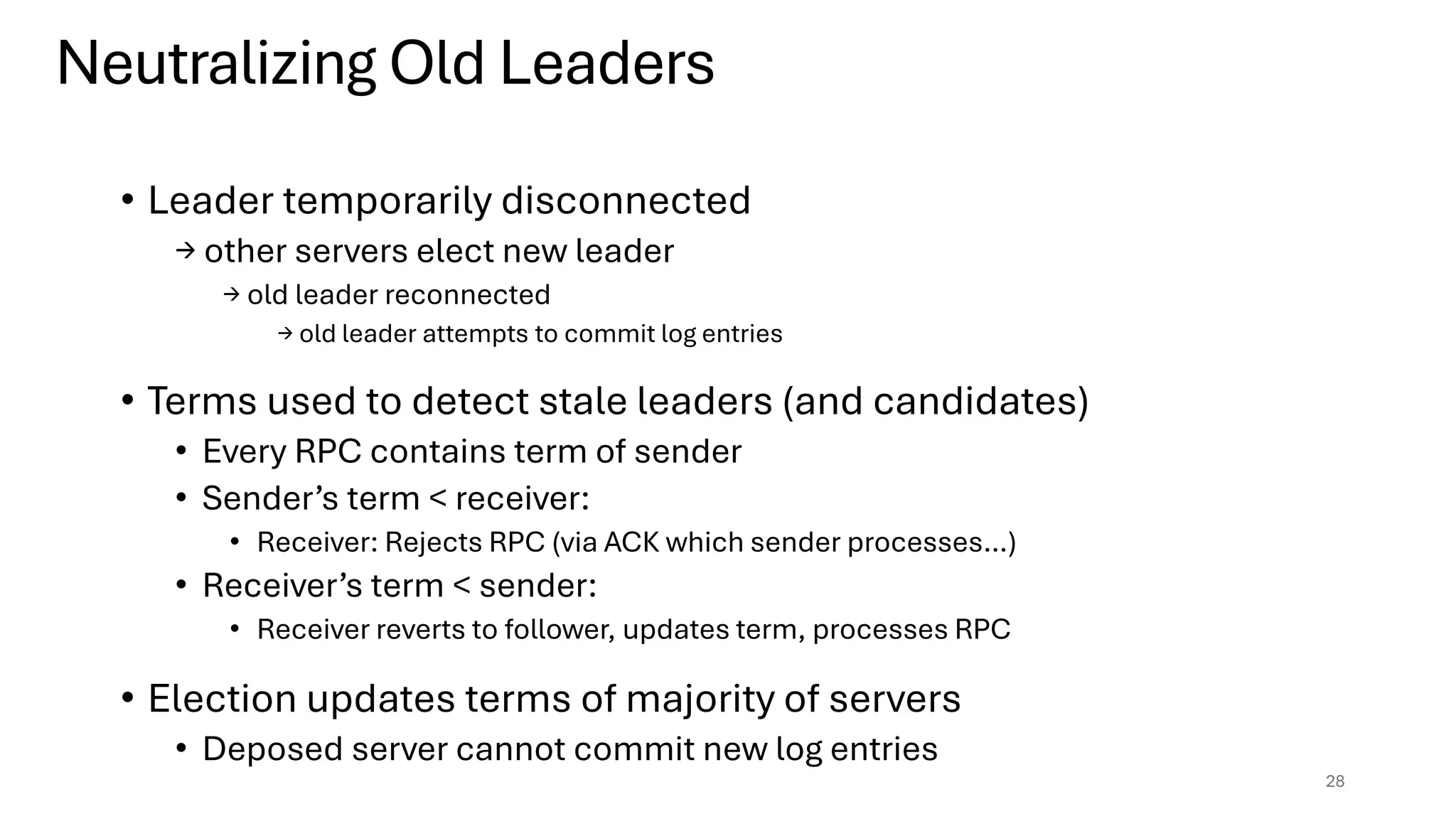 • Leader temporarily disconnected
→ other servers elect new leader
→ old leader reconnected
→ old leader attempts to commit log entries
• Terms used to detect stale leaders (and candidates)
• Every RPC contains term of sender
• Sender’s term < receiver:
• Receiver: Rejects RPC (via ACK which sender processes…)
• Receiver’s term < sender:
• Receiver reverts to follower, updates term, processes RPC
• Election updates terms of majority of servers
• Deposed server cannot commit new log entries
28
Neutralizing Old Leaders
 