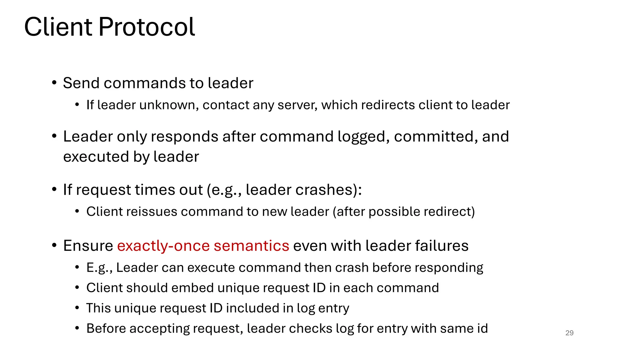 • Send commands to leader
• If leader unknown, contact any server, which redirects client to leader
• Leader only responds after command logged, committed, and
executed by leader
• If request times out (e.g., leader crashes):
• Client reissues command to new leader (after possible redirect)
• Ensure exactly-once semantics even with leader failures
• E.g., Leader can execute command then crash before responding
• Client should embed unique request ID in each command
• This unique request ID included in log entry
• Before accepting request, leader checks log for entry with same id 29
Client Protocol
 