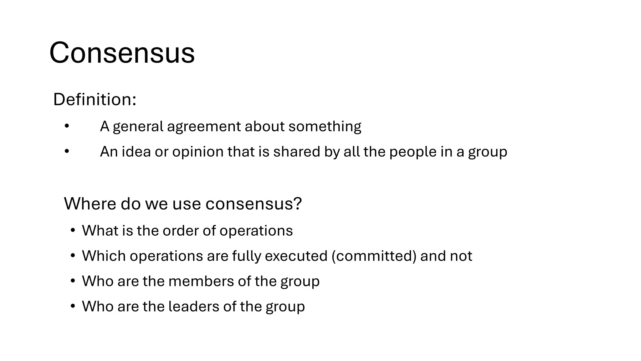 Consensus
Definition:
• A general agreement about something
• An idea or opinion that is shared by all the people in a group
Where do we use consensus?
• What is the order of operations
• Which operations are fully executed (committed) and not
• Who are the members of the group
• Who are the leaders of the group
 