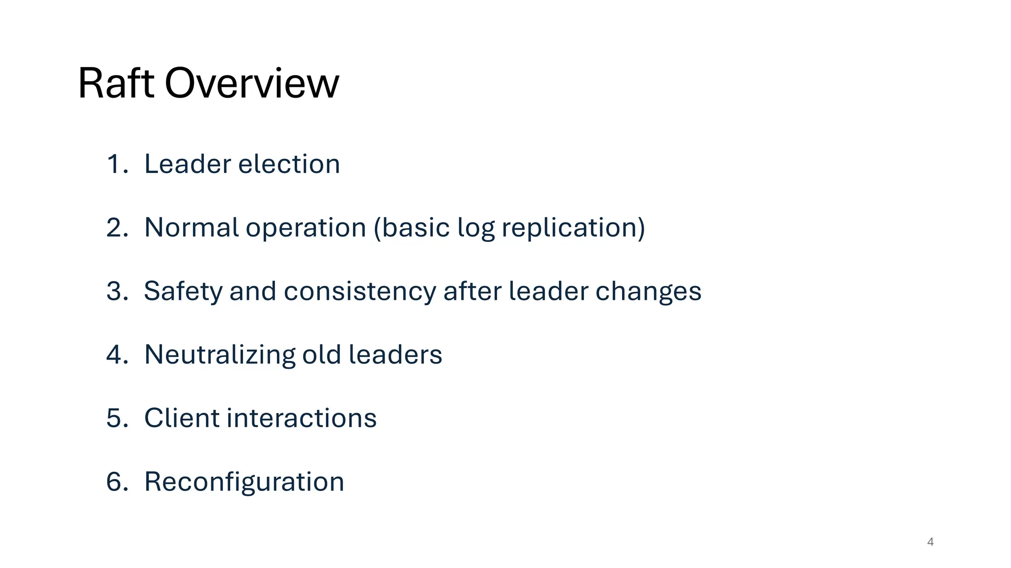 1. Leader election
2. Normal operation (basic log replication)
3. Safety and consistency after leader changes
4. Neutralizing old leaders
5. Client interactions
6. Reconfiguration
Raft Overview
4
 