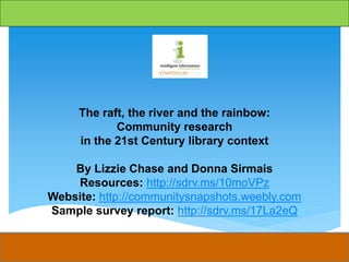 The raft, the river and the rainbow:
Community research
in the 21st Century library context
By Lizzie Chase and Donna Sirmais
Resources: http://sdrv.ms/10moVPz
Website: http://communitysnapshots.weebly.com
Sample survey report: http://sdrv.ms/17La2eQ
 