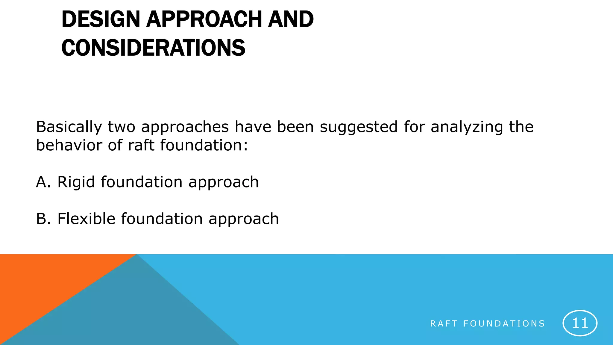 DESIGN APPROACH AND
CONSIDERATIONS
R A F T F O U N D A T I O N S 11
Basically two approaches have been suggested for analyzing the
behavior of raft foundation:
A. Rigid foundation approach
B. Flexible foundation approach
 