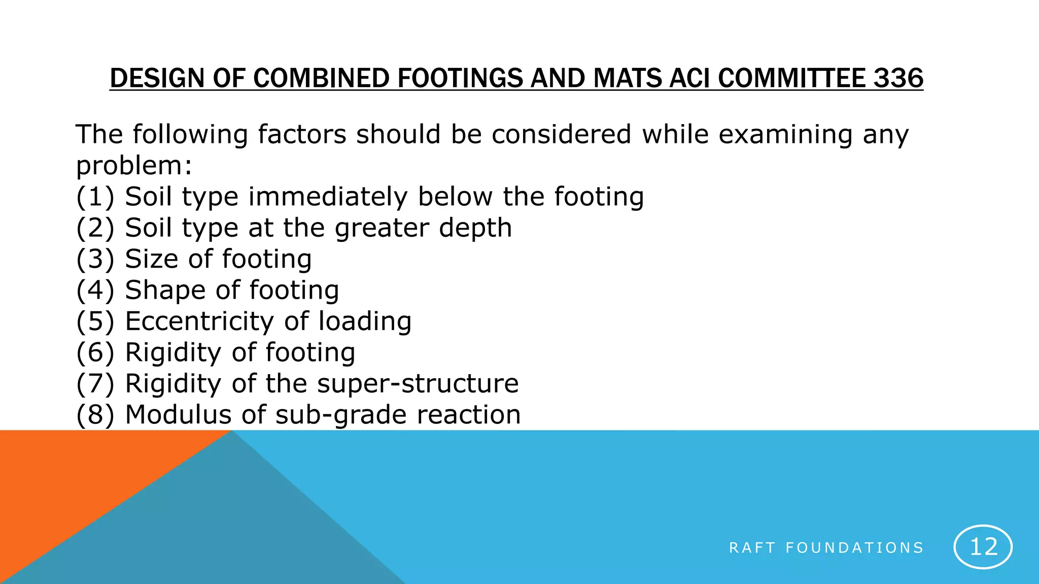 R A F T F O U N D A T I O N S 12
DESIGN OF COMBINED FOOTINGS AND MATS ACI COMMITTEE 336
The following factors should be considered while examining any
problem:
(1) Soil type immediately below the footing
(2) Soil type at the greater depth
(3) Size of footing
(4) Shape of footing
(5) Eccentricity of loading
(6) Rigidity of footing
(7) Rigidity of the super-structure
(8) Modulus of sub-grade reaction
 