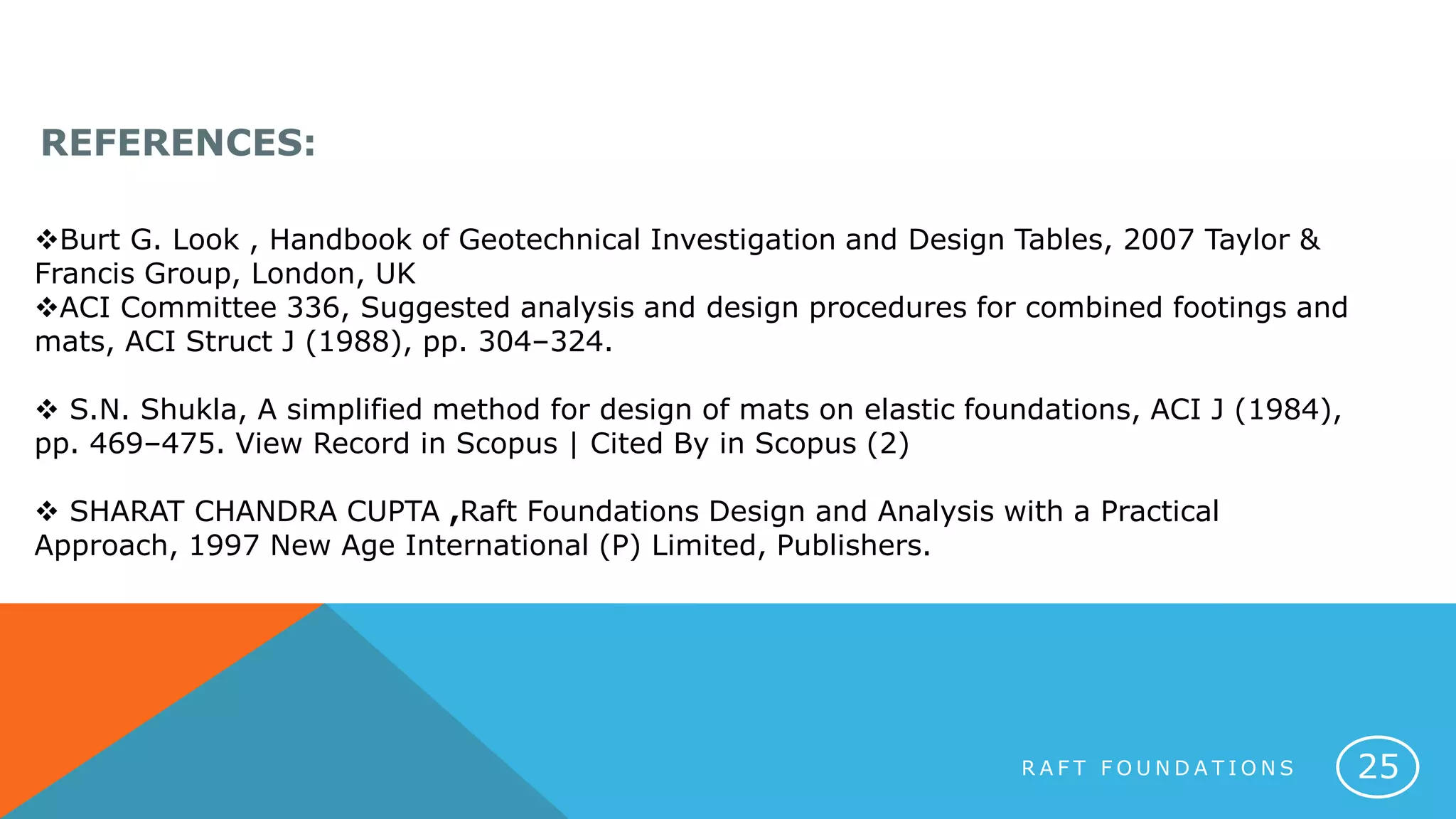 Burt G. Look , Handbook of Geotechnical Investigation and Design Tables, 2007 Taylor &
Francis Group, London, UK
ACI Committee 336, Suggested analysis and design procedures for combined footings and
mats, ACI Struct J (1988), pp. 304–324.
 S.N. Shukla, A simplified method for design of mats on elastic foundations, ACI J (1984),
pp. 469–475. View Record in Scopus | Cited By in Scopus (2)
 SHARAT CHANDRA CUPTA ,Raft Foundations Design and Analysis with a Practical
Approach, 1997 New Age International (P) Limited, Publishers.
REFERENCES:
R A F T F O U N D A T I O N S 25
 