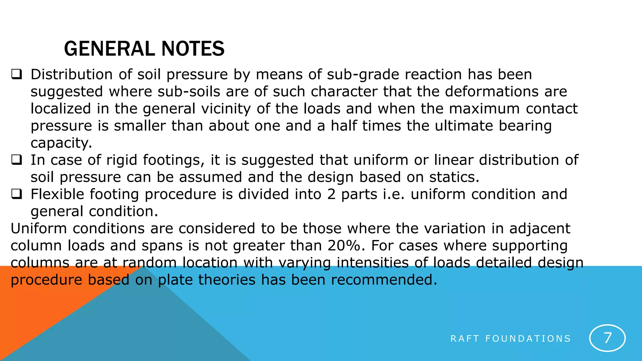 GENERAL NOTES
R A F T F O U N D A T I O N S 7
 Distribution of soil pressure by means of sub-grade reaction has been
suggested where sub-soils are of such character that the deformations are
localized in the general vicinity of the loads and when the maximum contact
pressure is smaller than about one and a half times the ultimate bearing
capacity.
 In case of rigid footings, it is suggested that uniform or linear distribution of
soil pressure can be assumed and the design based on statics.
 Flexible footing procedure is divided into 2 parts i.e. uniform condition and
general condition.
Uniform conditions are considered to be those where the variation in adjacent
column loads and spans is not greater than 20%. For cases where supporting
columns are at random location with varying intensities of loads detailed design
procedure based on plate theories has been recommended.
 