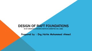 DESIGN OF RAFT FOUNDATIONS
AS OF (AMERICAN CONCRETE INSTITUTE COMMITTEE 336, 1988)
Prepared by : Eng.Hatim Mohammed Ahmed
 