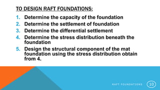 TO DESIGN RAFT FOUNDATIONS:
1. Determine the capacity of the foundation
2. Determine the settlement of foundation
3. Determine the differential settlement
4. Determine the stress distribution beneath the
foundation
5. Design the structural component of the mat
foundation using the stress distribution obtain
from 4.
R A F T F O U N D A T I O N S 10
 