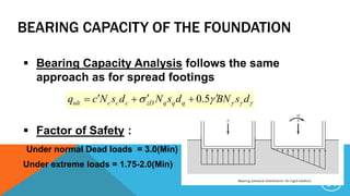 BEARING CAPACITY OF THE FOUNDATION
 Bearing Capacity Analysis follows the same
approach as for spread footings
 Factor of Safety :
Under normal Dead loads = 3.0(Min)
Under extreme loads = 1.75-2.0(Min)
 dsBNdsNdsNcq qqqzDcccult
 5.0
14
 