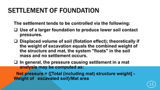SETTLEMENT OF FOUNDATION
The settlement tends to be controlled via the following:
 Use of a larger foundation to produce lower soil contact
pressures.
 Displaced volume of soil (flotation effect); theoretically if
the weight of excavation equals the combined weight of
the structure and mat, the system "floats" in the soil
mass and no settlement occurs.
 In general, the pressure causing settlement in a mat
analysis may be computed as:
Net pressure = {[Total (including mat) structure weight] -
Weight of excavated soil}/Mat area
15
 