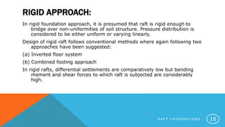 RIGID APPROACH:
In rigid foundation approach, it is presumed that raft is rigid enough to
bridge over non-uniformities of soil structure. Pressure distribution is
considered to be either uniform or varying linearly.
Design of rigid raft follows conventional methods where again following two
approaches have been suggested:
(a) Inverted floor system
(b) Combined footing approach
In rigid rafts, differential settlements are comparatively low but bending
moment and shear forces to which raft is subjected are considerably
high.
R A F T F O U N D A T I O N S 16
 