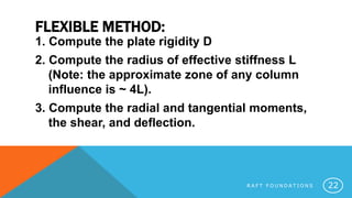 FLEXIBLE METHOD:
1. Compute the plate rigidity D
2. Compute the radius of effective stiffness L
(Note: the approximate zone of any column
influence is ~ 4L).
3. Compute the radial and tangential moments,
the shear, and deflection.
R A F T F O U N D A T I O N S 22
 