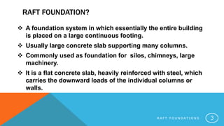 RAFT FOUNDATION?
 A foundation system in which essentially the entire building
is placed on a large continuous footing.
 Usually large concrete slab supporting many columns.
 Commonly used as foundation for silos, chimneys, large
machinery.
 It is a flat concrete slab, heavily reinforced with steel, which
carries the downward loads of the individual columns or
walls.
R A F T F O U N D A T I O N S 3
 