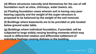 R A F T F O U N D A T I O N S 6
(d) Where structures naturally lend themselves for the use of raft
foundation such as silos, chimneys, water towers, etc.
(e) Floating foundation cases wherein soil is having very poor
bearing capacity and the weight of the super-structure is
proposed to be balanced by the weight of the soil removed.
(f) Buildings where basements are to be provided or pits located
below ground water table.
(g) Buildings where individual foundation, if provided, will be
subjected to large widely varying bending moments which may
result in differential rotation and differential settlement of
individual footings causing distress in the building.
 