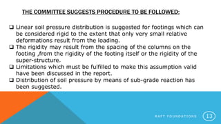 THE COMMITTEE SUGGESTS PROCEDURE TO BE FOLLOWED:
R A F T F O U N D A T I O N S 13
 Linear soil pressure distribution is suggested for footings which can
be considered rigid to the extent that only very small relative
deformations result from the loading.
 The rigidity may result from the spacing of the columns on the
footing ,from the rigidity of the footing itself or the rigidity of the
super-structure.
 Limitations which must be fulfilled to make this assumption valid
have been discussed in the report.
 Distribution of soil pressure by means of sub-grade reaction has
been suggested.
 